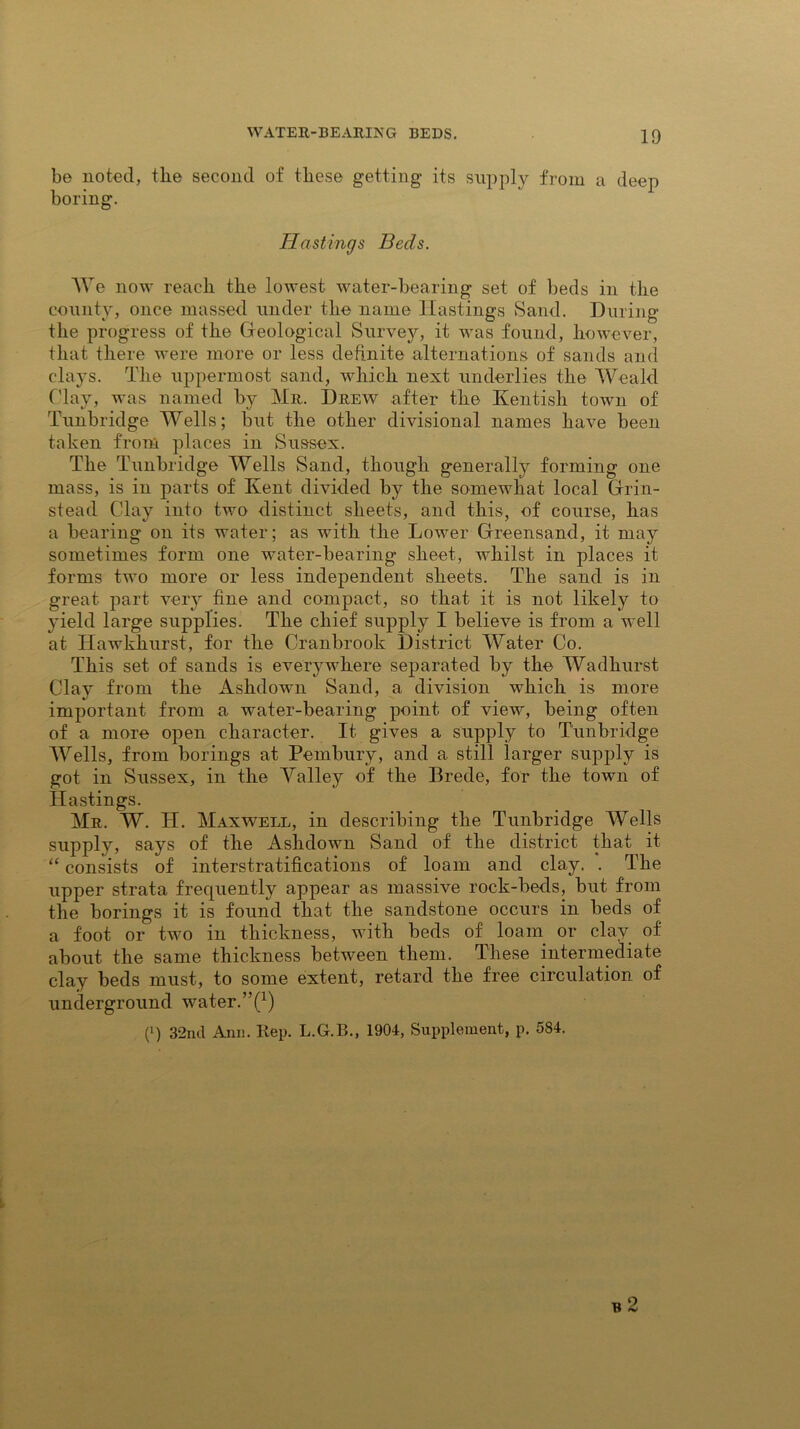 be noted, the second of these getting its supply from a deep boring. Hastings Beds. We now reach the lowest water-bearing set of beds in the county, once massed under the name Hastings Sand. During the progress of the Geological Survey, it was found, however, that there were more or less definite alternations of sands and clays. The uppermost sand, which next underlies the Weald Clay, was named by Mr. Drew after the Kentish town of Tunbridge Wells; but the other divisional names have been taken from places in Sussex. The Tunbridge Wells Sand, though generally forming one mass, is in parts of Kent divided by the somewhat local Grin- stead Clay into two distinct sheets, and this, of course, has a bearing on its water; as with the Lower Greensand, it may sometimes form one water-bearing sheet, whilst in places it forms two more or less independent sheets. The sand is in great part very fine and compact, so that it is not likely to yield large supplies. The chief supply I believe is from a well at Hawkhurst, for the Cranbrook District Water Co. This set of sands is everywhere separated by the Wadhurst Clay from the Ashdown Sand, a division which is more important from a water-bearing point of view, being often of a more open character. It gives a supply to Tunbridge Wells, from borings at Pembury, and a still larger supply is got in Sussex, in the Yalley of the Brede, for the town of Hastings. Mr. W. H. Maxwell, in describing the Tunbridge Wells supply, says of the Ashdown Sand of the district that it “ consists of interstratifications of loam and clay. . The upper strata frequently appear as massive rock-beds, but from the borings it is found that the sandstone occurs in beds of a foot or two in thickness, with beds of loam or clay of about the same thickness between them. These intermediate clay beds must, to some extent, retard the free circulation of underground water.’^1) (!) 32nd Ann. Rep. L.G.B., 1904, Supplement, p. 584.