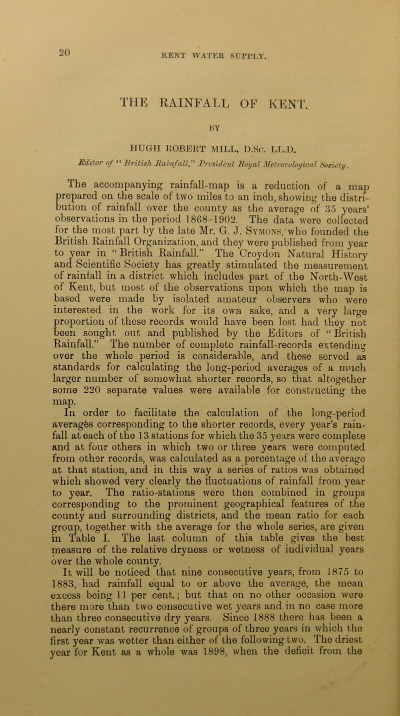 KENT WATER SUPPLY. THE RAINFALL OF KENT.. J5Y HUGH ROBERT MILL, D.Sc. LL.D. Editor of “ British RainfallPresident Royal Meteorological Society. The accompanying rainfall-map is a reduction of a map prepared on the scale of two miles to an inch, showing the distri- bution of rainfall over the county as the average of 35 years’ observations in the period 1868-1902. The data were collected for the most part by the late Mr. G. J. Symons, who founded the British Rainfall Organization, and they were published from year to year in “ British Rainfall.” The Croydon Natural History and Scientific Society has greatly stimulated the measurement of rainfall in a district which includes part of the North-West of Kent, but most of the observations upon which the map is based were made by isolated amateur observers who were interested in the work for its own sake, and a very large proportion of these records would have been lost had they not been sought out and published by the Editors of “ British Rainfall.” The number of complete rainfall-records extending over the whole period is considerable, and these served as standards for calculating the long-period averages of a much larger number of somewhat shorter records, so that altogether some 220 separate values were available for constructing the map. In order to facilitate the calculation of the long-period averages corresponding to the shorter records, every year’s rain- fall at each of the 13 stations for which the 35 years were complete and at four others in which two or three years were computed from other records, was calculated as a percentage of the average at that station, and in this way a series of ratios was obtained which showed very clearly the fluctuations of rainfall from year to year. The ratio-stations were then combined in groups corresponding to the prominent geographical features of the county and surrounding districts, and the mean ratio for each group, together with the average for the whole series, are given in Table I. The last column of this table gives the best measure of the relative dryness or wetness of individual years over the whole county. It will be noticed that nine consecutive years, from 1875 to 1883, had rainfall equal to or above the average, the mean excess being 11 per cent.; but that on no other occasion were there more than two consecutive wet years and in no case more than three consecutive dry years. Since 1888 there has been a nearly constant recurrence of groups of three years in which the first year was wetter than either of the following two. The driest year for Kent as a whole was 1898, when the deficit from the