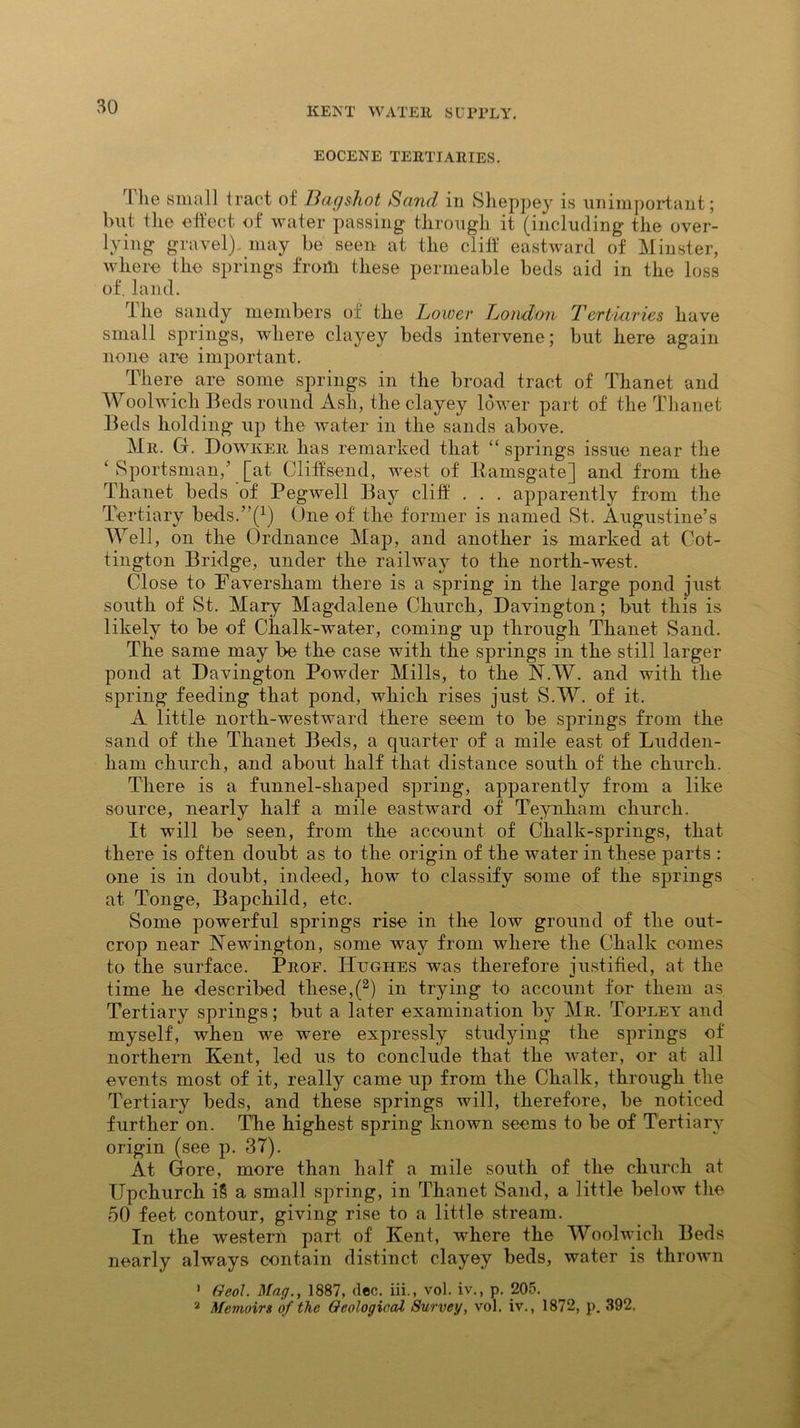 EOCENE TERTIARIES. I lie small tract of Bag shot Sand in Slieppey is unimportant; but the effect of water passing through it (including the over- lying gravel) may be seen at the cliff eastward of Minster, where the springs from these permeable beds aid in the loss of. land. The sandy members of the Lower London Tcrtiavies have small springs, where clayey beds intervene; but here again none are important. There are some springs in the broad tract of Thanet and Woolwich Beds round Ash, the clayey lower part of the Thanet Beds holding up the water in the sands above. Mr. G. Dowker has remarked that “ springs issue near the ‘ Sportsman/ [at Cliffsend, west of Ramsgate] and from the Thanet beds of Pegwell Bay cliff . . . apparently from the Tertiary beds/’f1) One of the former is named St. Augustine’s Well, on the Ordnance Map, and another is marked at Cot- tington Bridge, under the railway to the north-west. Close to Faversham there is a spring in the large pond just south of St. Mary Magdalene Church, Davington; but this is likely to be of Chalk-water, coming up through Thanet Sand. The same may be the case with the springs in the still larger pond at Davington Powder Mills, to the N.W. and with the spring feeding that pond, which rises just S.W. of it. A little north-westward there seem to be springs from the sand of the Thanet Beds, a quarter of a mile east of Ludden- ham church, and about half that distance south of the church. There is a funnel-shaped spring, apparently from a like source, nearly half a mile eastward of Teynham church. It will be seen, from the account of Chalk-springs, that there is often doubt as to the origin of the water in these parts : one is in doubt, indeed, how to classify some of the springs at Tonge, Bapchild, etc. Some powerful springs rise in the low ground of the out- crop near Newington, some way from where the Chalk comes to the surface. Prof. Hughes was therefore justified, at the time he described these,(2) in trying to account for them as Tertiary springs; but a later examination by Mr. Topley and myself, when we were expressly studying the springs of northern Kent, led us to conclude that the water, or at all events most of it, really came up from the Chalk, through the Tertiary beds, and these springs will, therefore, be noticed further on. The highest spring known seems to be of Tertiary origin (see p. 37). At Gore, more than half a mile south of the church at Upchurch i§ a small spring, in Thanet Sand, a little below the 50 feet contour, giving rise to a little stream. In the western part of Kent, where the Woolwich Beds nearly always contain distinct clayey beds, water is thrown ’ Qeoil. Mag., 1887, dec. iii., vol. iv., p. 205. 2 Memoirs of the Geological Survey, vol. iv., 1872, p. 392.