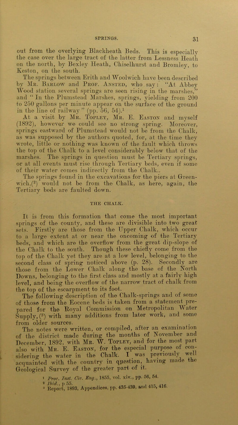 out from tlie overlying Blacklieatk Beds. This is especially the case over the large tract of the latter from Lessness Heath on the north, by Bexley Heath, Chiselliurst and Bromley, to Keston, on the south. The springs between Frith and Woolwich have been described by Mr. Barlow and Prof. Ansted, who say: “At Abbey Wood station several springs are seen rising in the marshes,” and “ In the Plumstead Marshes, springs, yielding from 200 to 250 gallons per minute appear on the surface of the ground in the line of railway ” (pp. 56, 54).1 At a visit by Mr. Topley, Mr. E. Easton and myself (1892), however ive could see no strong spring. Moreover, springs eastward of Plumstead would not be from the Chalk, as was supposed by the authors quoted, for, at the time they wrote, little or nothing was known of the fault which throws the top of the Chalk to a level considerably below that of the marshes. The springs in question must be Tertiary springs, or at all events must rise through Tertiary beds, even if some of their water comes indirectly from the Chalk.. The springs found in the excavations for the piers at Green- wich^2) would not be from the Chalk, as here, again, the Tertiary beds are faulted down. THE CHALK. It is from this formation that come the most important springs of the county, and these are divisible into two great sets. Firstly are those from the Upper Chalk, which occur to a large extent at or near the oncoming of the Tertiary beds, and which are the overflow from the great dip-slope of the Chalk to the south. Though these chiefly come from the top of the Chalk yet they are at a low level, belonging to the second class of spring noticed above (p. 28). Secondly are those from the Lower Chalk along the base of the North Downs, belonging to the first class and mostly at a fairly high level, and being the overflow of the narrow tract of chalk from the top of the escarpment to its foot. The following description of the Chalk-springs and of some of those from the Eocene beds is taken from a statement pre- pared for the Royal Commission on Metropolitan Water Supply, (3) with many additions from later work, and some from older sources. The notes were written, or compiled, after an examination of the district made during the months of November and December, 1892, with Mr. W. Topley, and for the most part also with Mr. E. Easton, for the especial purpose of con- sidering the water in the Chalk. I was previously wo acquainted with the country in question, having made the Geological Survey of the greater part, of it. ' Proc. Inst. Civ. Eng., 1855, vol. xiv., pp. 56, 54. 2 Ibid.,]) 55. _ „ , ,,,, a Report, 1893, Appendices, pp. 435-439, and 41o, 416.