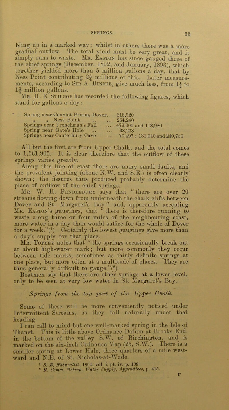 bling up in a marked way; whilst in others there was a more gradual outflow. The total yield must be very great, and it simply runs to waste. Mr. Easton has since gauged three of the chief springs (December, 1892, and January, 1893), which together yielded more than 5 million gallons a day, that by Ness Point contributing 2| millions of this. Later measure- ments, according to Sir A. Binnie, give much less, from 1^ to If million gallons. Mr. H. E. Stilgoe has recorded the following figures, which stand for gallons a day : Spring near Convict Prison, Dover. „ „ Ness Point Springs near Frenchman’s Fall Spring near Gate’s Hole Springs near Canterbury Cave 218,520 264,240 479,600 and 118,980 38,268 70,497; 131,040 and 240,750 All but the first are from Upper Chalk, and the total comes to 1,561,905. It is clear therefore that the outflow of these springs varies greatly. Along this line of coast there are many small faults, and the prevalent jointing (about N.W. and S.E.) is often clearly shown; the fissures thus produced probably determine the place of outflow of the chief springs. Mr. W. H. Pendlebury says that “ there are over 20 streams flowing down from underneath the chalk cliffs between Dover and St. Margaret’s Bay ” and, apparently accepting Mr. Easton’s gaugings, that “ there is therefore running to waste along three or four miles of the neighbouring coast, more water in a day than would suffice for the whole of Dover for a week.’^1) Certainly the lowest gaugings give more than a day’s supply for that place. Mr. Topley notes that “ the springs occasionally break out at about high-water mark; but more commonly they occur between tide marks, sometimes as fairly definite springs at one place, but more often at a multitude of places. They are thus generally difficult to gauge. ”(2) Boatmen say that there are other springs at a lower level, only to be seen at very low water in St. Margaret’s Bay. Springs from the top part of the Upper Ckalh. Some of these will be more conveniently noticed under Intermittent Streams, as they fall naturally under that heading. I can call to mind but one well-marked spring in the Isle of Thanet. This is little above Ordnance Datum at Brooks End, in the bottom of the valley S.W. of Birchington, and is marked on the six-inch Ordnance Map (25, S.W.). There is a smaller spring at Lower Hale, three quarters of a mile west- ward and N.E. of St. Nicholas-at-Wade. 1 8. E. Naturalist, 1894, voJ. i, pt. iv. p. 109. ’ R. Comm. Metrop. Water Supply, Appendices, p. 415. C
