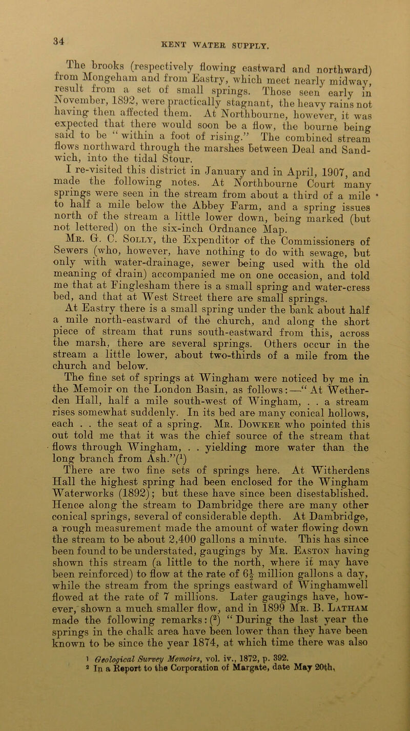 KENT WATER SUPPLY. The brooks (respectively flowing eastward and northward) bom Mongeham and from Eastry, which meet nearly midway, lesult from a set of small springs. Those seen early in November, 1892, were practically stagnant, the heavy rains not having then affected them. At Northbourne, however, it was expected that there would soon be a flow, the bourne being said to be “ within a foot of rising.” The combined stream flows northward through the marshes between Deal and Sand- wich, into the tidal Stour. I re-visited this district in January and in April, 1907, and made the following notes. At Northbourne Court many springs were seen in the stream from about a third of a mile • to half a mile below the Abbey Farm, and a spring issues north of the stream a little lower down, being marked (but not lettered) on the six-inch Ordnance Map. Mr. Gr. C. Solly, the Expenditor of the Commissioners of Sewers (who, however, have nothing to do with sewage, but only with water-drainage, sewer being used with the old meaning of drain) accompanied me on one occasion, and told me that at Finglesham there is a small spring and water-cress bed, and that at Whst Street there are small springs. At Eastry there is a small spring under the bank about half a mile north-eastward of the church, and along the short piece of stream that runs south-eastward from this, across the marsh, there are several springs. Others occur in the stream a little lower, about two-thirds of a mile from the church and below. The fine set of springs at Wingham were noticed by me in the Memoir on the London Basin, as follows:—“ At Wether- den Hall, half a mile south-west of Wingham, . . a stream rises somewhat suddenly. In its bed are many conical hollows, each . . the seat of a spring. Mr. Dowker who pointed this out told me that it was the chief source of the stream that flows through Wingham, . . yielding more water than the long branch from Ash.’^1) There are two fine sets of springs here. At Witherdens Hall the highest spring had been enclosed for the Wingham Waterworks (1892); but these have since been disestablished. Hence along the stream to Dambridge there are many other conical springs, several of considerable depth. At Dambridge, a rough measurement made the amount of water flowing down the stream to be about 2,400 gallons a minute. This has since been found to be understated, gaugings by Mr. Easton having shown this stream (a little to the north, where it may have been reinforced) to flow at the rate of 6^ million gallons a day, while the stream from the springs eastward of Winghamwell flowed at the rate of 7 millions. Later gaugings have, how- ever, shown a much smaller flow, and in 1899 Mr. B. Latham made the following remarks: (2) “ During the last year the springs in the chalk area have been lower than they have been known to be since the year 1874, at which time there was also 1 Geological Survey Memoirs, vol. iv., 1872, p. 392. 2 In a Report to the Corporation of Margate, date May 20th,