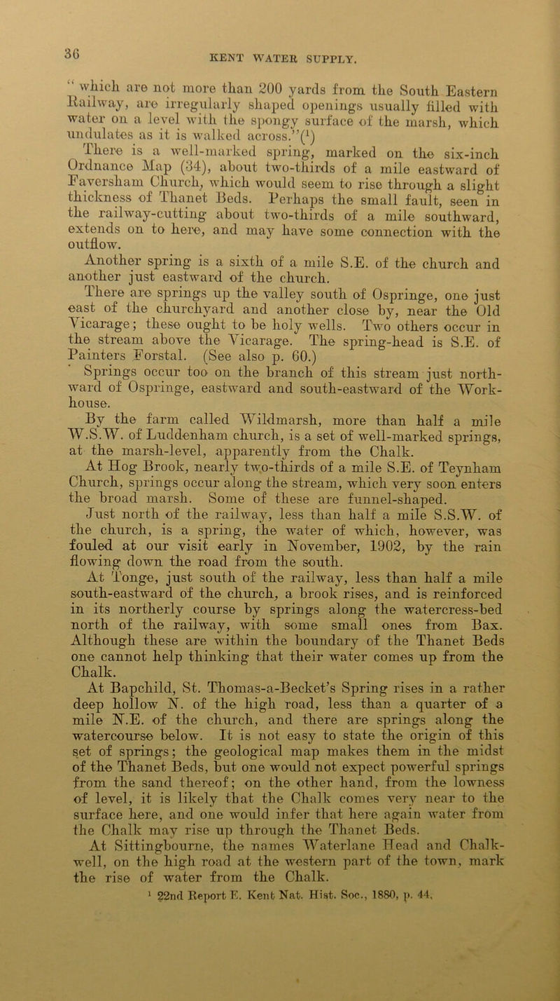 30 “ which are not more than 200 yards from the South Eastern ltailway, are irregularly shaped openings usually filled with water on a level with the spongy surface of the marsh, which undulates as it is walked across.”^) There is a well-marked spring, marked on the six-inch Ordnance Map (34), about two-thirds of a mile eastward of Eaversham Church, which would seem to rise through a slight thickness of Thanet Beds. Perhaps the small fault, seen in the railway-cutting about two-thirds of a mile southward, extends on to here, and may have some connection with the outflow. Another spring is a sixth of a mile S.E. of the church and another just eastward of the church. lhere are springs up the valley south of Ospringe, one just east of the churchyard and another close by, near the Old T icarage; these ought to be holy wells. Two others occur in the stream above the Vicarage. The spring-head is S.E. of Painters Forstal. (See also p. 60.) Springs occur too on the branch of this stream just north- ward of Ospringe, eastward and south-eastward of the Work- house. By the farm called Wildmarsh, more than half a mile W.S.W. of Luddenham church, is a set of well-marked springs, at the marsh-level, apparently from the Chalk. At Hog Brook, nearly two-thirds of a mile S.E. of Teynham Church, springs occur along the stream, which very soon enters the broad marsh. Some of these are funnel-shaped. Just north of the railway, less than half a mile S.S.W. of the church, is a spring, the water of which, however, was fouled at our visit early in November, 1902, by the rain flowing down the road from the south. At Tonge, just south of the railway, less than half a mile south-eastward of the church, a brook rises, and is reinforced in its northerly course by springs along the watercress-bed north of the railway, with some small ones from Bax. Although these are within the boundary of the Thanet Beds one cannot help thinking that their water comes up from the Chalk. At Bapchild, St. Thomas-a-Becket’s Spring rises in a rather deep hollow N. of the high road, less than a quarter of a mile N.E. of the church, and there are springs along the watercourse below. It is not easy to state the origin of this set of springs; the geological map makes them in the midst of the Thanet Beds, but one would not expect powerful springs from the sand thereof; on the other hand, from the lowness of level, it is likely that the Chalk comes very near to the surface here, and one would infer that here again water from the Chalk may rise up through the Thanet Beds. At Sittingboume, the names Waterlane Head and Chalk- well, on the high road at the western part of the town, mark the rise of water from the Chalk. 1 22nd Report E. Kent Nat. Hiat. Soc., 1880, p. 44.