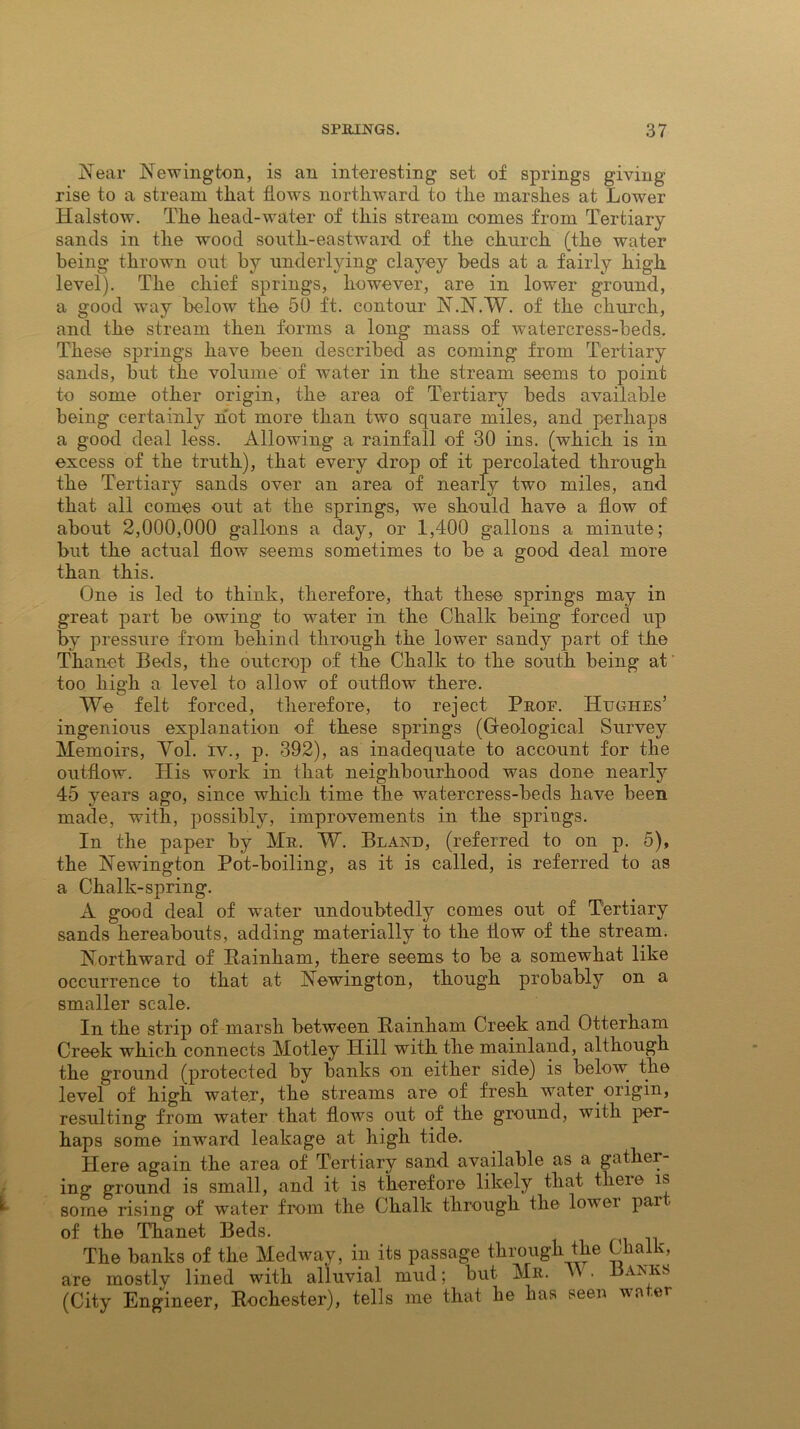Near Newington, is an interesting set of springs giving- rise to a stream that flows northward to the marshes at Lower Halstow. The head-water of this stream comes from Tertiary sands in the wood south-eastward of the church (the water being thrown out by underlying clayey beds at a fairly high level). The chief springs, however, are in lower ground, a good way below the 50 ft. contour N.N.W. of the church, and the stream then forms a long mass of watercress-beds. These springs have been described as coming from Tertiary sands, but the volume of water in the stream seems to point to some other origin, the area of Tertiary beds available being certainly hot more than two square miles, and perhaps a good deal less. Allowing a rainfall of 30 ins. (which is in excess of the truth), that every drop of it percolated through the Tertiary sands over an area of nearly two miles, and that all comes out at the springs, we should have a flow of about 2,000,000 gallons a day, or 1,400 gallons a minute; but the actual flow seems sometimes to be a good deal more than this. One is led to think, therefore, that these springs may in great part be owing to water in the Chalk being forced up by pressure from behind through the lower sandy part of the Thanet Beds, the outcrop of the Chalk to the south being at too high a level to allow of outflow there. We felt forced, therefore, to reject Prof. Hughes’ ingenious explanation of these springs (Geological Survey Memoirs, Yol. iv., p. 392), as inadequate to account for the outflow. His work in that neighbourhood was done nearly 45 years ago, since which time the watercress-beds have been made, with, possibly, improvements in the springs. In the paper by Mr. W. Bland, (referred to on p. 5), the Newington Pot-boiling, as it is called, is referred to as a Chalk-spring. A good deal of water undoubtedly comes out of Tertiary sands hereabouts, adding materially to the flow of the stream. Northward of Rainham, there seems to be a somewhat like occurrence to that at Newington, though probably on a smaller scale. In the strip of marsh between Rainham Creek and Otterham Creek which connects Motley Hill with the mainland, although the ground (protected by banks on either side) is below the level of high water, the streams are of fresh water origin, resulting from water that flows out of the ground, with per- haps some inward leakage at high tide. Here again the area of Tertiary sand available as a gather- ing ground is small, and it is therefore likely that theie is some rising of water from the Chalk through the lower par of the Thanet Beds. The banks of the Medway, in its passage through the Chalk, are mostly lined with alluvial mud; but Mr. ' * . Banks (City Engineer, Rochester), tells me that he has seen wa .er