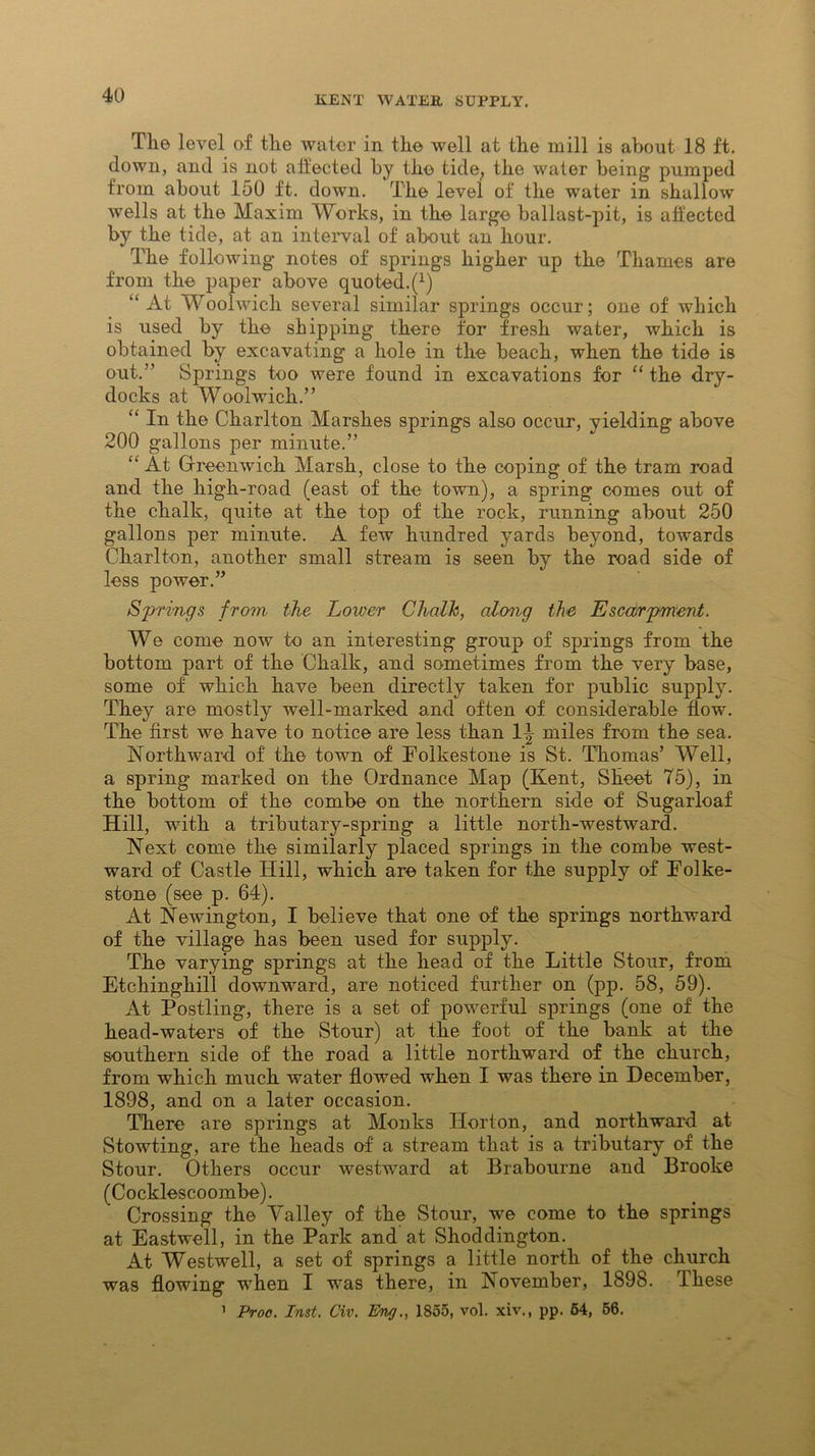 The level of the water in the well at the mill is about 18 ft. down, and is not affected by the tide, the water being pumped from about 150 ft. down. The level of the water in shallow wells at the Maxim Works, in the large ballast-pit, is affected by the tide, at an interval of about an hour. The following notes of springs higher up the Thames are from the paper above quoted^1) “ At WAolwicli several similar springs occur; one of which is used by the shipping there for fresh water, which is obtained by excavating a hole in the beach, when the tide is out.” Springs too were found in excavations for “ the dry- docks at Woolwich.” “ In the Charlton Marshes springs also occur, yielding above 200 gallons per minute.” “ At Greenwich Marsh, close to the coping of the tram road and the high-road (east of the town), a spring comes out of the chalk, quite at the top of the rock, running about 250 gallons per minute. A few hundred yards beyond, towards Charlton, another small stream is seen by the road side of less power.” Springs from, the Lower Chalk, along the Escarpment. We come now to an interesting group of springs from the bottom part of the Chalk, and sometimes from the very base, some of which have been directly taken for public supply. They are mostly well-marked and often of considerable flow. The first we have to notice are less than 1^ miles from the sea. Northward of the town of Folkestone is St. Thomas’ Well, a spring marked on the Ordnance Map (Kent, Sheet 75), in the bottom of the combe on the northern side of Sugarloaf Hill, with a tributary-spring a little north-westward. Next come the similarly placed springs in the combe west- ward of Castle Hill, which are taken for the supply of Folke- stone (see p. 64). At Newington, I believe that one of the springs northward of the village has been used for supply. The varying springs at the head of the Little Stour, from Etchinghill downward, are noticed further on (pp. 58, 59). At Postling, there is a set of powerful springs (one of the head-waters of the Stour) at the foot of the bank at the southern side of the road a little northward of the church, from which much water flowed when I was there in December, 1898, and on a later occasion. There are springs at Monks Horton, and northward at Stowting, are the heads of a stream that is a tributary of the Stour. Others occur westward at Brabourne and Brooke (Cocklescoombe). Crossing the Valley of the Stour, we come to the springs at Eastwell, in the Park and at Shoddington. At Westwell, a set of springs a little north of the church was flowing when I was there, in November, 1898. These 1 Proc. Inst. Civ. Eng., 1855, vol. xiv., pp. 64, 56.