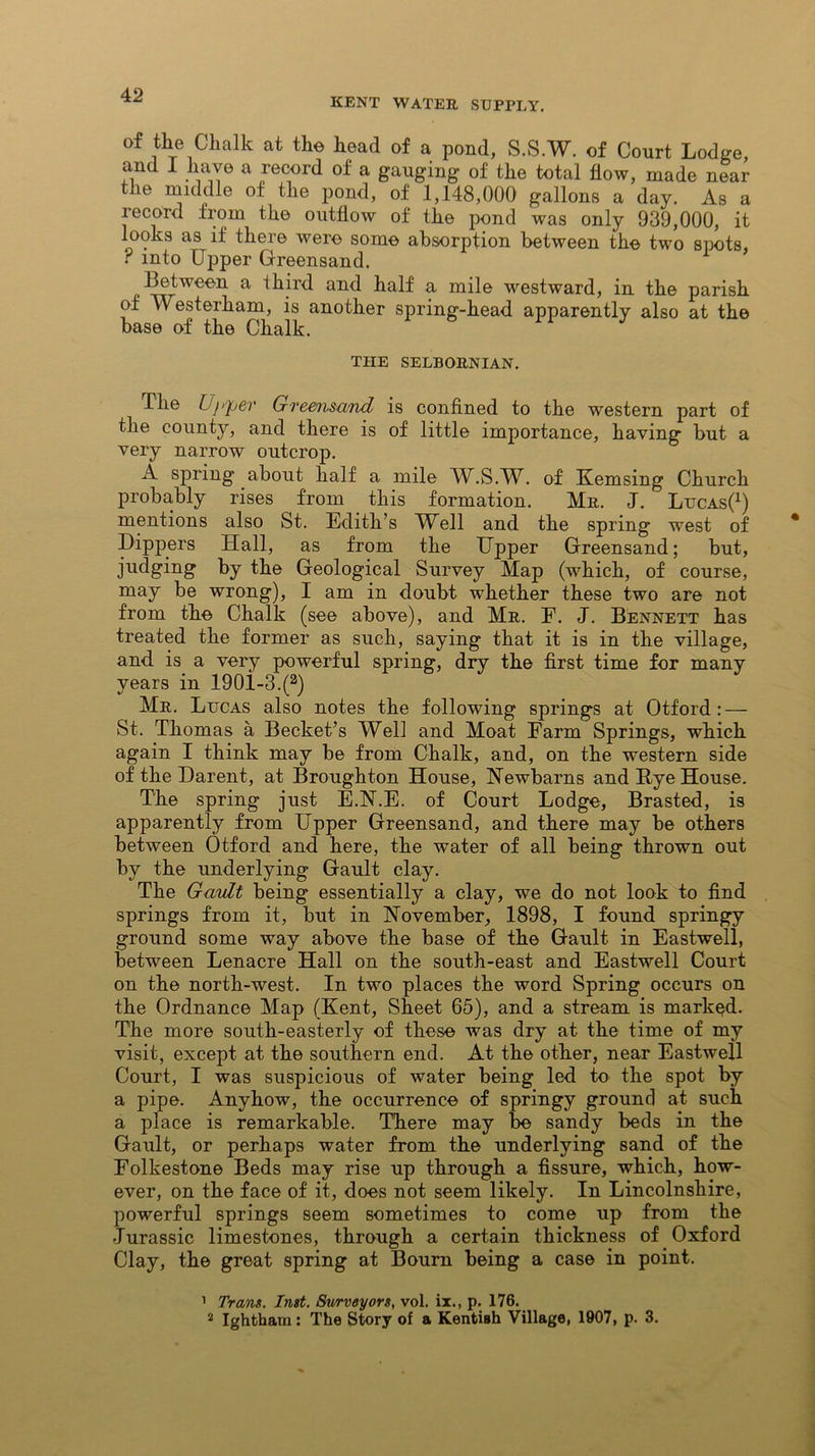 KENT WATER SUPPLY. of the Chalk at the head of a pond, S.S.W. of Court Lodge, and I have a record of a gauging of the total flow, made near the middle of the pond, of 1,148,000 gallons a day. As a record from the outflow of the pond was only 939,000, it looks as if there were some absorption between the two spots, r into Upper Greensand. Between a third and half a mile westward, in the parish of V\ esterham, is another spring-head apparently also at the base of the Chalk. THE SELBORNIAN. The Upper Greensand is confined to the western part of the county, and there is of little importance, having but a very narrow outcrop. A spring about half a mile W.S.W. of Kemsing Church probably rises from this formation. Mr. J. LucasC) mentions also St. Edith’s ell and the spring west of Dippers Hall, as from the Upper Greensand; but, judging by the Geological Survey Map (which, of course, may be wrong), I am in doubt whether these two are not from the Chalk (see above), and Mr. F. J. Bennett has treated the former as such, saying that it is in the village, and is a very powerful spring, dry the first time for many years in 190i-3.(a) Mr. Lucas also notes the following springs at Otf'ord : — St. Thomas a Becket’s Well and Moat Farm Springs, which again I think may be from Chalk, and, on the western side of the Darent, at Broughton House, Newbarns and Rye House. The spring just E.N.E. of Court Lodge, Brasted, is apparently from Upper Greensand, and there may be others between Otford and here, the water of all being thrown out by the underlying Gault clay. The Gault being essentially a clay, we do not look to find springs from it, but in November, 1898, I found springy ground some way above the base of the Gault in Eastwell, between Lenacre Hall on the south-east and Eastwell Court on the north-west. In two places the word Spring occurs on the Ordnance Map (Kent, Sheet 65), and a stream is marked. The more south-easterly of these was dry at the time of my visit, except at the southern end. At the other, near Eastwell Court, I was suspicious of water being led to the spot by a pipe. Anyhow, the occurrence of springy ground at such a place is remarkable. There may be sandy beds in the Gault, or perhaps water from the underlying sand of the Folkestone Beds may rise up through a fissure, which, how- ever, on the face of it, does not seem likely. In Lincolnshire, powerful springs seem sometimes to come up from the Jurassic limestones, through a certain thickness of Oxford Clay, the great spring at Bourn being a case in point. 1 Trans. Inst. Surveyors, vol. ix., p. 176.