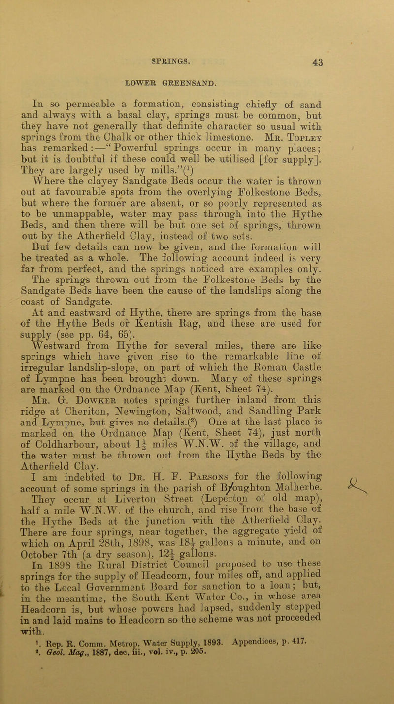 LOWER GREENSAND. In so permeable a formation, consisting1 chiefly of sand and always with a basal clay, springs must be common, but they have not generally that definite character so usual with springs from the Chalk or other thick limestone. Mr. Topley has remarked : —“ Powerful springs occur in many places; but it is doubtful if these could well be utilised [for supply]. They are largely used by mills.”(x) Where the clayey Sandgate Beds occur the water is thrown out at favourable spots from the overlying Folkestone Beds, but where the former are absent, or so poorly represented as to be unmappable, water may pass through into the Hythe Beds, and then there will be but one set of springs, thrown out by the Atherfield Clay, instead of two sets. But few details can now be given, and the formation will be treated as a whole. The following' account indeed is very far from perfect, and the springs noticed are examples only. The springs thrown out from the Folkestone Beds by the Sandgate Beds have been the cause of the landslips along the coast of Sandgate. At and eastward of Hythe, there are springs from the base of the Hythe Beds or Kentish Pag, and these are used for supply (see pp. 64, 65). Westward from Hythe for several miles, there are like springs which have given rise to the remarkable line of irregular landslip-slope, on part of which the Roman Castle of Lympne has been brought down. Many of these springs are marked on the Ordnance Map (Kent, Sheet 74). Mr. Gr. Dowker notes springs further inland from this ridge at Cheriton, Newington, Saltwood, and Sandling Park and Lympne, but gives no details.(2) One at the last place is marked on the Ordnance Map (Kent, Sheet 74), just north of Coldharbour, about 1^ miles W.N.W. of the village, and the water must be thrown out from the Hythe Beds by the Atherfield Clay. I am indebted to Dr. H. F. Parsons for the following account of some springs in the parish of B^/oughton Malherbe. They occur at Liverton Street (Leperton of old map), half a mile W.N.W. of the church, and rise 'from the base of the Hythe Beds at the junction with the Atherfield Clay. There are four springs, near together, the aggregate yield of which on April 28th, 1898, was 18^ gallons a minute, and on October 7th (a dry season), 12^ gallons. In 1898 the Rural District Council proposed to use these springs for the supply of Headcorn, four miles off, and applied to the Local Government Board for sanction to a loan; but, in the meantime, the South Kent Water Co., in whose area Headcorn is, but whose powers had lapsed, suddenly stepped in and laid mains to Headcorn so the scheme was not proceeded with. '. Rep. R. Comm. Metrop. Water Supply, 1893. Appendices, p. 417. *. Oeol. Mag., 1887, dec. lii., vol. iv., p. 205.