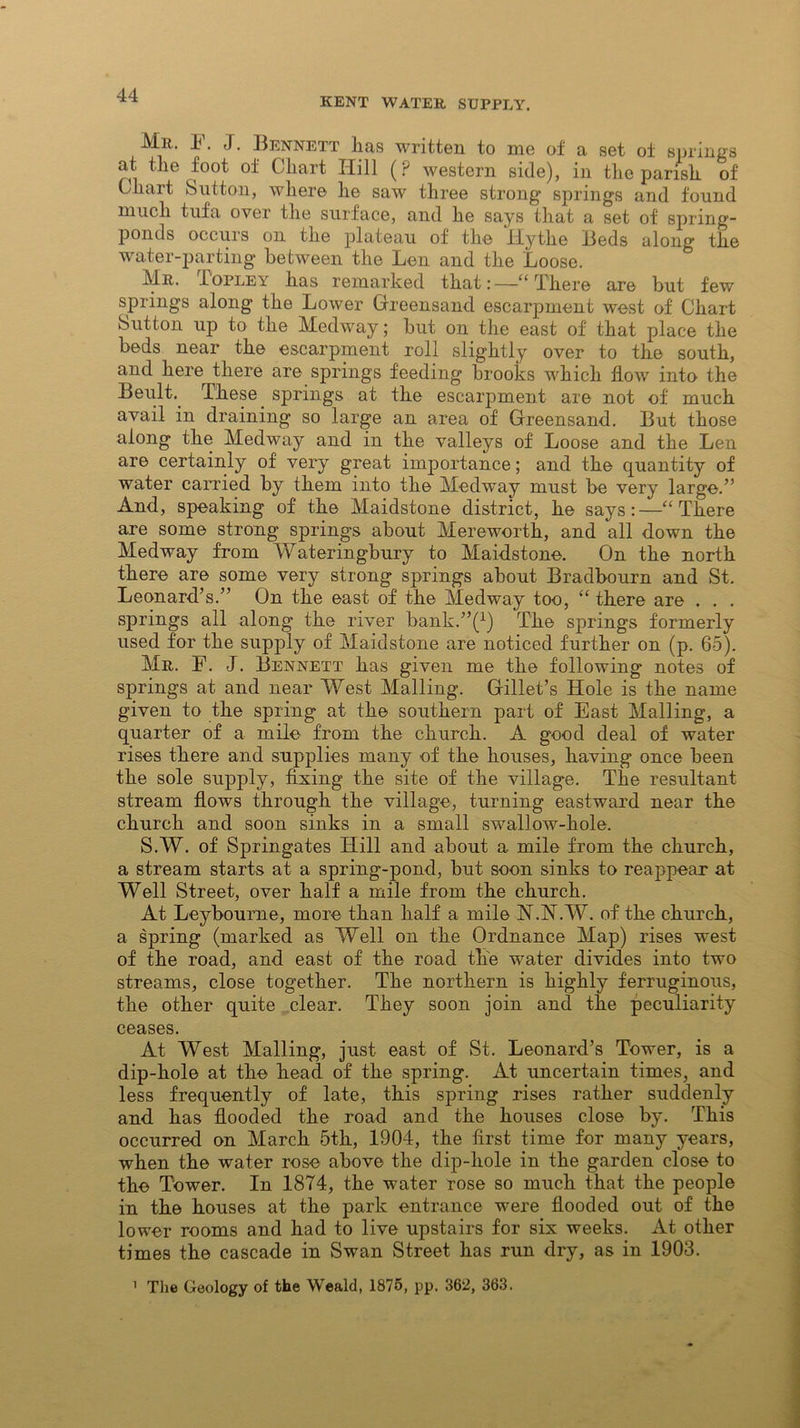 KENT WATER SUPPLY, Mr. F. J. Bennett lias written to me of a set of springs at the foot of Chart Hill (P western side), in the parish of Chart Sutton, where he saw three strong springs and found much tufa over the surface, and he says that a set of spring- ponds occurs on the plateau of the Hythe Beds along the water-parting between the Len and the Loose. Mr. Iopley has remarked that:—“There are but few springs along the Lower Greensand escarpment west of Chart Sutton up to the Medway; but on the east of that place the beds near the escarpment roll slightly over to the south, and here there are springs feeding brooks which flow into the Beult. These springs at the escarpment are not of much avail in draining so large an area of Greensand. But those along the Medway and in the valleys of Loose and the Len are certainly of very great importance; and the quantity of water carried by them into the Medway must be very large.” And, speaking of the Maidstone district, he says:—“There are some strong springs about Mereworth, and all down the Medway from Wateringbury to Maidstone. On the north there are some very strong springs about Bradbourn and St. Leonard’s.” On the east of the Medway too, “ there are . . . springs all along the river bank.’^1) The springs formerly used for the supply of Maidstone are noticed further on (p. 65). Mr. F. J. Bennett has given me the following notes of springs at and near West Mailing. Gillet’s Hole is the name given to the spring at the southern part of East Mailing, a quarter of a mile from the church. A good deal of water rises there and supplies many of the houses, having once been the sole supply, fixing the site of the village. The resultant stream flows through the village, turning eastward near the church and soon sinks in a small swallow-hole. S.W. of Springates Hill and about a mile from the church, a stream starts at a spring-pond, but soon sinks to reappear at Well Street, over half a mile from the church. At Leybourne, more than half a mile N.N.W. of the church, a spring (marked as Well on the Ordnance Map) rises west of the road, and east of the road the water divides into two streams, close together. The northern is highly ferruginous, the other quite clear. They soon join and the peculiarity ceases. At West Mailing, just east of St. Leonard’s Tower, is a dip-hole at the head of the spring. At uncertain times, and less frequently of late, this spring rises rather suddenly and has flooded the road and the houses close by. This occurred on March 5th, 1904, the first time for many years, when the water rose above the dip-hole in the garden close to the Tower. In 1874, the water rose so much that the people in the houses at the park entrance were flooded out of the lower rooms and had to live upstairs for six weeks. At other times the cascade in Swan Street has run dry, as in 1903. ' The Geology of the Weald, 1875, pp. 362, 363.