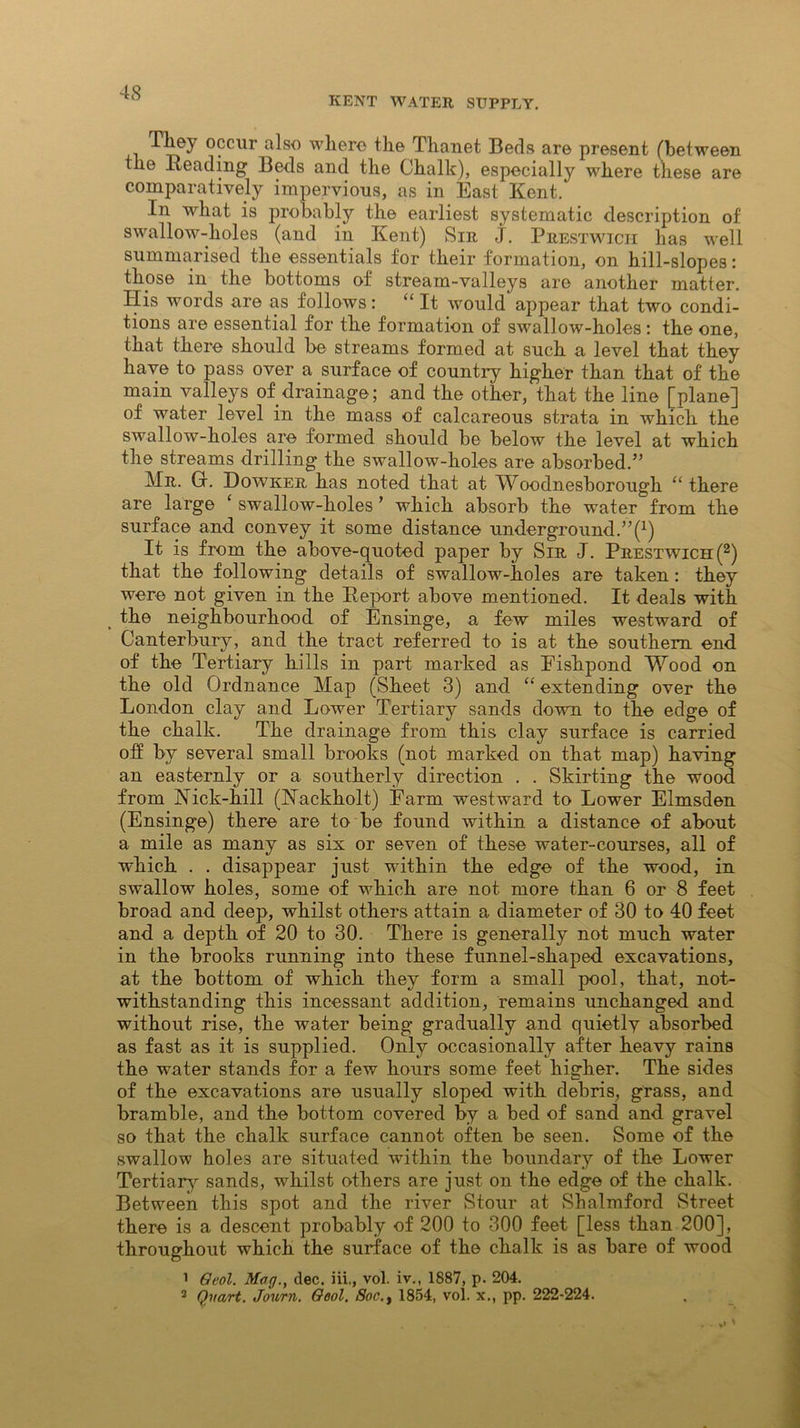 KENT WATER SUPPLY. They occur also where the Thanet Beds are present (between the Beading Beds and the Chalk), especially where these are comparatively impervious, as in East Kent. In what is probably the earliest systematic description of swallow-holes (and in Kent) Sir j. Prestwicii has well summarised the essentials for their formation, on hill-slopes: those in the bottoms of stream-valleys are another matter. His words are as follows: “ It would appear that two condi- tions are essential for the formation of swallow-holes: the one, that there should be streams formed at such a level that they have to pass over a surface of country higher than that of the main valleys of drainage; and the other, that the line [plane] of water level in the mass of calcareous strata in which the swallow-holes are formed should be below the level at which the streams drilling the swallow-holes are absorbed.” Mr. Gr. Dowker has noted that at Woodnesborough “ there are large ‘ swallow-holes ’ which absorb the water from the surface and convey it some distance underground.” f1) It is from the above-quoted paper by Sir J. Prestwich(2) that the following details of swallow-holes are taken: they were not given in the B.eport above mentioned. It deals with the neighbourhood of Ensinge, a few miles westward of Canterbury, and the tract referred to is at the southern end of the Tertiary hills in part marked as Fishpond Wood on the old Ordnance Map (Sheet 3) and “ extending over the London clay and Lower Tertiary sands down to the edge of the chalk. The drainage from this clay surface is carried off by several small brooks (not marked on that map) having an easternly or a southerly direction . . Skirting the wood from Nick-hill (Nackholt) Farm westward to Lower Elmsden (Ensinge) there are to be found within a distance of about a mile as many as six or seven of these water-courses, all of which . . disappear just within the edge of the wood, in swallow holes, some of which are not more than 6 or 8 feet broad and deep, whilst others attain a diameter of 30 to 40 feet and a depth of 20 to 30. There is generally not much water in the brooks running into these funnel-shaped excavations, at the bottom of which they form a small pool, that, not- withstanding this incessant addition, remains unchanged and without rise, the water being gradually and quietly absorbed as fast as it is supplied. Only occasionally after heavy rains the water stands for a few hours some feet higher. The sides of the excavations are usually sloped with debris, grass, and bramble, and the bottom covered by a bed of sand and gravel so that the chalk surface cannot often be seen. Some of the swallow holes are situated within the boundary of the Lower Tertiary sands, whilst others are just on the edge of the chalk. Between this spot and the river Stour at Shalmford Street there is a descent probably of 200 to 300 feet [less than 200], throughout which the surface of the chalk is as bare of wood 1 Oeol. Mag., dec. iii., vol. iv., 1887, p. 204. 2 Quart. Journ. Qool. 8oc.t 1854, vol. x., pp. 222-224.