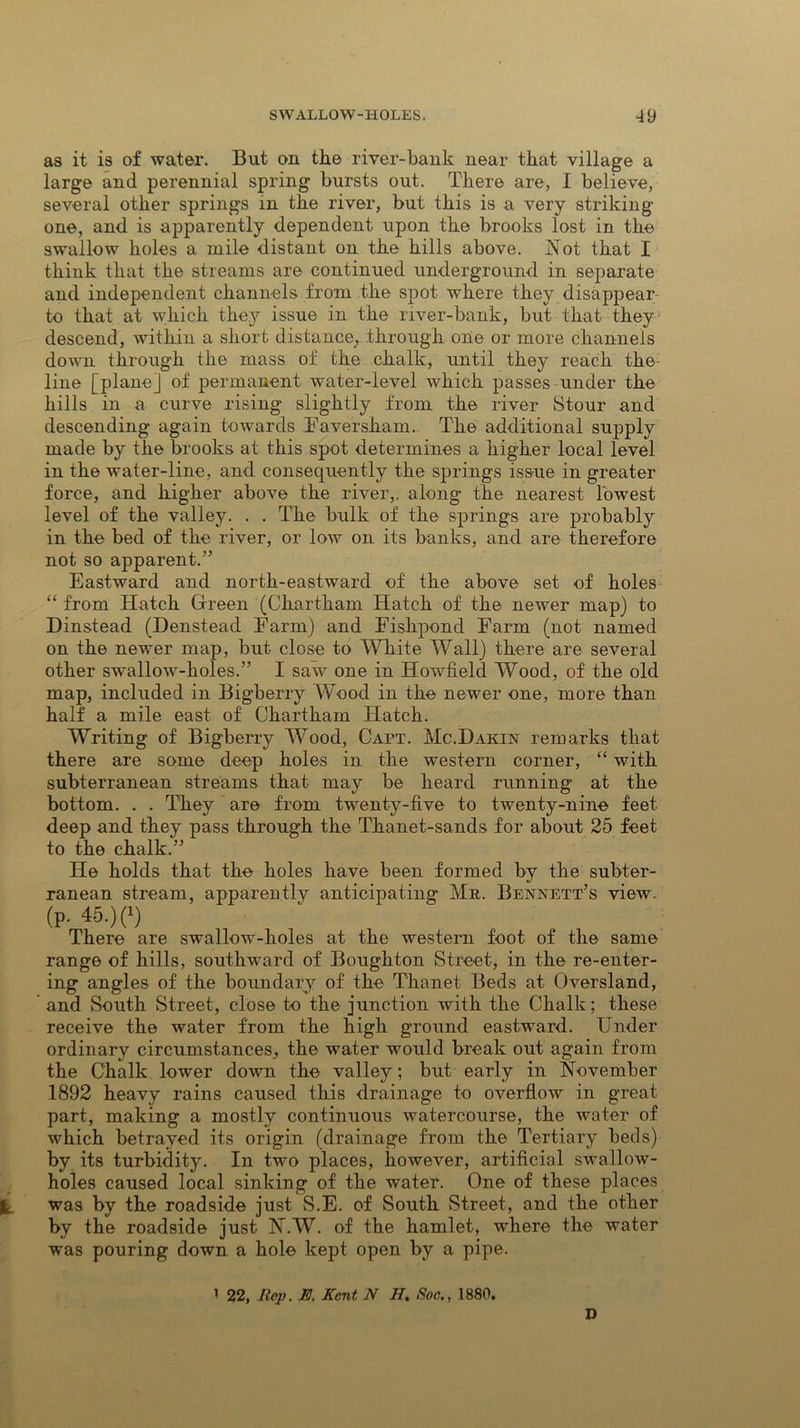 as it is of water. But on the river-bank near that village a large and perennial spring bursts out. There are, I believe, several other springs in the river, but this is a very striking- one, and is apparently dependent upon the brooks lost in the swallow holes a mile distant on the hills above. Not that I think that the streams are continued underground in separate and independent channels from the spot where they disappear to that at which they issue in the river-bank, but that they descend, within a short distance, through one or more channels down through the mass of the chalk, until they reach the: line [plane] of permanent water-level which passes-under the hills in a curve rising slightly from the river Stour and descending again towards Faversham. The additional supply made by the brooks at this spot determines a higher local level in the water-line, and consequently the springs issue in greater force, and higher above the river,, along the nearest lowest level of the valley. . . The bulk of the springs are probably in the bed of the river, or low on its banks, and are therefore not so apparent.” Eastward and north-eastward of the above set of holes “ from Hatch Green (Chartham Hatch of the newer map) to Dinstead (Denstead Farm) and Fishpond Farm (not named on the newer map, but close to White Wall) there are several other swallow-holes.” I saw one in Howfield Wood, of the old map, included in Bigberry Wood in the newer one, more than half a mile east of Chartham Hatch. Writing of Bigberry Wood, Caft. Me.Dakin remarks that there are some deep holes in the western corner, “ with subterranean streams that may be heard running at the bottom. . . They are from twenty-five to twenty-nine feet deep and they pass through the Thanet-sands for about 25 feet to the chalk.” He holds that the holes have been formed by the subter- ranean stream, apparently anticipating Me. Bennett’s view- (p. 45.) (*) There are swallow-holes at the western foot of the same range of hills, southward of Boughton Street, in the re-enter- ing angles of the boundary of the Thanet Beds at Oversland, and South Street, close to the junction with the Chalk; these receive the water from the high ground eastward. Under ordinary circumstances, the water would break out again from the Chalk lower down the valley; but early in November 1892 heavy rains caused this drainage to overflow in great part, making a mostly continuous watercourse, the water of which betrayed its origin (drainage from the Tertiary beds) by its turbidity. In two places, however, artificial swallow- holes caused local sinking of the water. One of these places was by the roadside just S.E. of South Street, and the other by the roadside just N.W. of the hamlet, where the water was pouring down a hole kept open by a pipe. 1 22, Rep. E. Kent N H. Soc., 1880. D