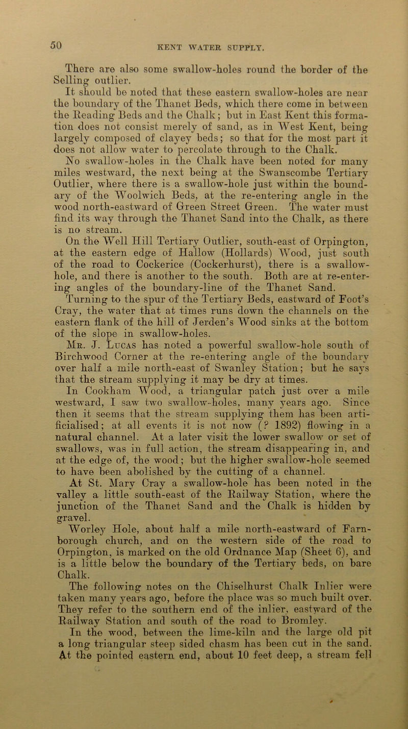 There are also some swallow-holes round the border of the Selling outlier. It should be noted that these eastern swallow-holes are near the boundary of the Thanet Beds, which there come in between the Heading Beds and the Chalk; but in East Kent this forma- tion does not consist merely of sand, as in West Kent, being largely composed of clayey beds; so that for the most part it does not allow water to percolate through to the Chalk. No swallow-holes in the Chalk have been noted for many miles westward, the next being at the Swanscombe Tertiary Outlier, where there is a swallow-hole just within the bound- ary of the Woolwich Beds, at the re-entering angle in the wood north-eastward of Green Street Green. The water must find its way through the Thanet Sand into the Chalk, as there is no stream. On the Well Hill Tertiary Outlier, south-east of Orpington, at the eastern edge of Hallow (Hollards) Wood, just south of the road to Cockerice (Cockerhurst), there is a swallow- hole, and there is another to the south. Both are at re-enter- ing angles of the boundary-line of the Thanet Sand. Turning to the spur of the Tertiary Beds, eastward of Foot’s Cray, the water that at times runs down the channels on the eastern flank of the hill of Jerden’s Wood sinks at the bottom of the slope in swallow-holes. Mr. J. Lucas has noted a powerful swallow-hole south of Birchwood Corner at the re-entering angle of the boundary over half a mile north-east of Swanley Station; but he says that the stream supplying it may be dry at times. In Cookham Wood, a triangular patch just over a mile westward, I saw two swallow-holes, many years ago. Since then it seems that the stream supplying them has been arti- ficialised; at all events it is not now (? 1892) flowing in a natural channel. At a later visit the lower swallow or set of swallows, was in full action, the stream disappearing in, and at the edge of, the wood; but the higher swallow-hole seemed to have been abolished by the cutting of a channel. At St. Mary Cray a swallow-hole has been noted in the valley a little south-east of the Railway Station, where the junction of the Thanet Sand and the Chalk is hidden by gravel. Worley Hole, about half a mile north-eastward of Farn- borough church, and on the western side of the road to Orpington, is marked on the old Ordnance Map (Sheet 6), and is a little below the boundary of the Tertiary beds, on bare Chalk. The following notes on the Chiselhurst Chalk Inlier were taken many years ago, before the place was so much built over. They refer to the southern end of the inlier, eastward of the Railway Station and south of the road to Bromley. In the wood, between the lime-kiln and the large old pit a long triangular steep sided chasm has been cut in the sand. At the pointed eastern end, about 10 feet deep, a stream fell