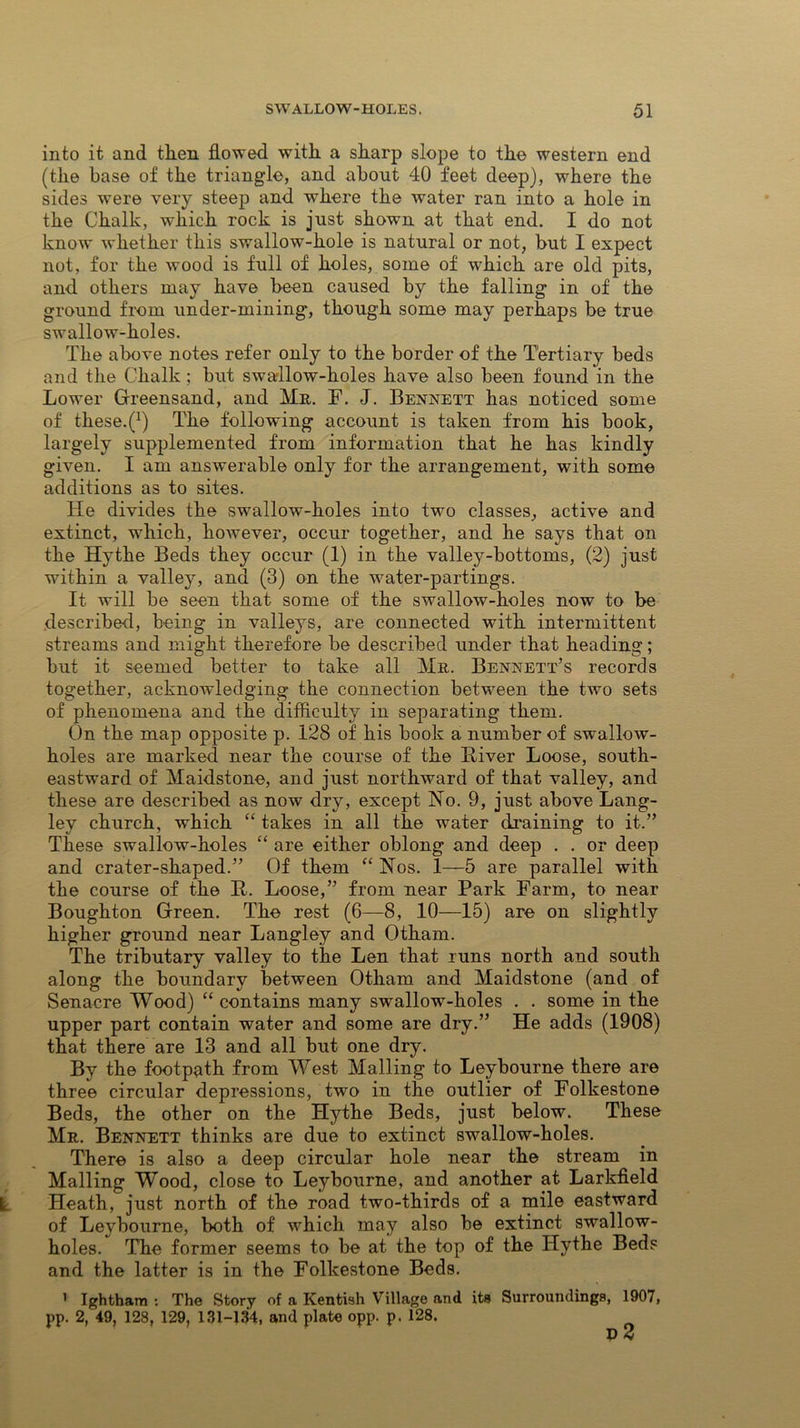 into it and then flowed with a sharp slope to the western end (the base of the triang'le, and about 40 feet deep), where the sides were very steep and where the water ran into a hole in the Chalk, which rock is just shown at that end. I do not know whether this swallow-hole is natural or not, but I expect not, for the wood is full of holes, some of which are old pits, and others may have been caused by the falling in of the ground from under-mining*, though some may perhaps be true swallow-holes. The above notes refer only to the border of the Tertiary beds and the Chalk ; but swallow-holes have also been found in the Lower Greensand, and Mr. F. J. Bennett has noticed some of these.^) The following account is taken from his book, largely supplemented from information that he has kindly given. I am answerable only for the arrangement, with some additions as to sites. He divides the swallow-holes into two classes, active and extinct, which, however, occur together, and he says that on the Hythe Beds they occur (1) in the valley-bottoms, (2) just within a valley, and (3) on the water-partings. It will be seen that some of the swallow-holes now to be described, being in valleys, are connected with intermittent streams and might therefore be described under that heading; but it seemed better to take all Mr. Bennett’s records together, acknowledging the connection between the two sets of phenomena and the difficulty in separating them. On the map opposite p. 128 of his book a number of swallow- holes are marked near the course of the Biver Loose, south- eastward of Maidstone, and just northward of that valley, and these are described as now dry, except No. 9, just above Lang- ley church, which “ takes in all the water draining to it.” These swallow-holes “ are either oblong and deep . . or deep and crater-shaped.” Of them “ Nos. 1—5 are parallel with the course of the It. Loose,” from near Park Farm, to near Boughton Green. The rest (6—8, 10—15) are on slightly higher ground near Langley and Otham. The tributary valley to the Len that runs north and south along the boundary between Otham and Maidstone (and of Senacre Wood) “ contains many swrallow-holes . . some in the upper part contain water and some are dry.” He adds (1908) that there are 13 and all but one dry. By the footpath from West Mailing to Leybourne there are three circular depressions, two in the outlier of Folkestone Beds, the other on the Hythe Beds, just below. These Mr. Bennett thinks are due to extinct swallow-holes. There is also a deep circular hole near the stream in Mailing Wood, close to Leybourne, and another at Larkfield Heath, just north of the road two-thirds of a mile eastward of Leybourne, both of which may also be extinct swallow- holes. The former seems to be at the top of the Hythe Beds and the latter is in the Folkestone Beds. » Ightham : The Story of a Kentish Village and its Surroundings, 1907, pp. 2, 49, 128, 129, 131-134, and plate opp. p, 128. D 2