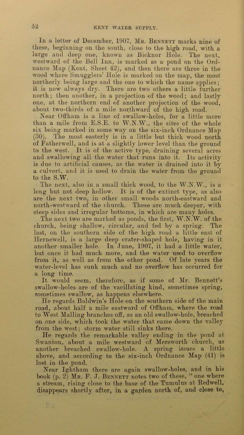 Iii a letter of December, 1907, Mr. Bennett marks nine of these, beginning- on the south, close to the high road, with a large and deep one, known as Bicknor Hole. The next, westward of the Bell Inn, is marked as a pond on the Ord- nance Map (Kent, Sheet 42), and then there are three in the wood where Smugglers’ Hole is marked on the map, the most northerly being large and the one to which the name applies; it is now always dry. There are two others a little further north; then another, in a projection of the wood; and lastly one, at the northern end of another projection of the wood, about two-thirds of a mile northward of the high road. Near Qifham is a line of swallow-holes, for a little more than a mile from E.S.E. to W.N.W., the sites of the whole six being marked in some way on the six-inch Ordnance Map (30). The most easterly is in a little but thick wood north of Fatherwell, and is at a slightly lower level than the ground to the west. It is of the active type, draining several acres and swallowing all the water that runs into it. Its activity is due to artificial causes, as the water is drained into it by a culvert, and it is used to drain the water from the ground to the S.W. The next, also in a small thick wood, to the W.N.W., is a long but not deep hollow. It is of the extinct type, as also are the next two, in other small woods north-eastward and north-westward of the church. These are much deeper, with steep sides and irregular bottoms, in which are many holes. The next two are marked as ponds, the first, W.N.W. of the church, being shallow, circular, and fed by a spring. The last, on the southern side of the high road a little east of Hernewell, is a large deep crater-shaped hole, having in it another- smaller hole. In June, 1907, it had a little water, but once it had much more, and the water used to overflow from it, as well as from the other pond. Of late years the water-level has sunk much and no overflow has occurred for a long time. It would seem, therefore, as if some of Mr. Bennett’s swallow-holes are of the vacillating kind, sometimes spring, sometimes swallow, as happens elsewhere. He regards Baldwin’s Hole on the southern side of the main road, about half a mile eastward of Offharn, where the road to West Mailing branches off, as an old swallow-hole, breached on one side, which took the water that came down the valley from the west; storm water still sinks there. He regards the remarkable valley ending in the pond at Swanton, about a mile westward of Mereworth church, as another breached swallow-liole. A spring issues a little above, and according to the six-inch Ordnance Map (41) is lost in the pond. Near Ightham there are again swallow-holes, and in his book (p. 2) Mr. E. J. Bennett notes two of these, “ one where a stream, rising close to the base of the Tumulus at Redwell, disappears shortly after, in a garden north of, and close to,