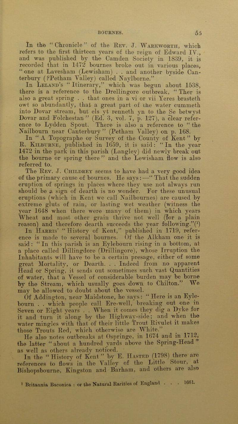In the “ Chronicle ” of the Rev. J. Warkworth, which refers to the first thirteen years of the reign of Edward IV., and was published by the Camden Society in 1839, it is recorded that in 1472 bournes broke out in various places, “ one at Lavesham (Lewisham) . . and another byside Can- terbury (PPetham Valley) called. Naylborne.” In Leland's “ Itinerary,” which was begun about 1538, there is a reference to the Drellingore outbreak, “ Ther is also a great spring . . that ones in a vi or vii Yeres brasteth owt so abundantly, that a great part of ike water cummetli into Dovar stream, but els yt renneth yn to the Se betwyst Dover and Folchestan ” (Ed. 3, vol. 7, p. 127), a clear refer- ence to Lydden Spout. There is also a reference to “ the Kailbourn near Canterbury ” (Petham Valley) on p. 168. In “A Topographe or Survey of the County of Kent ” by R. Kilburne, published in 1659, it is said : “ In the year 1472 in the park in this parish (Langley) did newly break out the bourne or spring there ” and the Lewisham flow is also referred to. The Rev. J. Childrey seems to have had a very good idea of the primary cause of bournes. He says : —“ That the sudden eruption of springs in places where they use not always run should be a sign of dearth is no wonder. For these unusual eruptions (which in Kent we call Nailbournes) are caused by extreme gluts of rain, or lasting wet weather (witness the year 1648 when there were many of them) in which years Wheat and most other grain thrive not well (lor a plain reason) and therefore dearth succeeds the year following.’^1) In Harris’ “History of Kent,” published in 1719, refer- ence is made to several bournes. Of the Alkham one it is said : “ In this parish is an E}debourn rising in a bottom, at a place called Dillingdore (Drillingore), whose Irruption the Inhabitants will have to be a certain presage, either of some great Mortality, or Hearth. . . Indeed from no apparent Head or Spring, it sends out sometimes such vast Quantities of water, that a Vessel of considerable burden may be borne by the Stream, which usually goes down to Chilton.” We may be allowed to doubt about the vessel. Of Addington, near Maidstone, he says: “ Here is an Eyle- bourn . . which people call Ere-well, breaking out one in Seven or Eight years . . When it comes they dig a Dyke for it and turn it along by the Highway-side; and when the water mingles with that of their little Trout Rivulet it makes those Trouts Red, which otherwise are White.” He also notes outbreaks at Ospringe, in 1674 and in 1712, the latter “ about a hundred yards above the Spring-Head as well as others already noticed. In the “ History of Kent ” by E. Hasted (1798) there are references to flows in the Valley of the Little Stour, at Bishopsbourne, Kingston and Barham, and others are also 1 Britannia Baconica : or the Natural Rarities of England . . 1661.