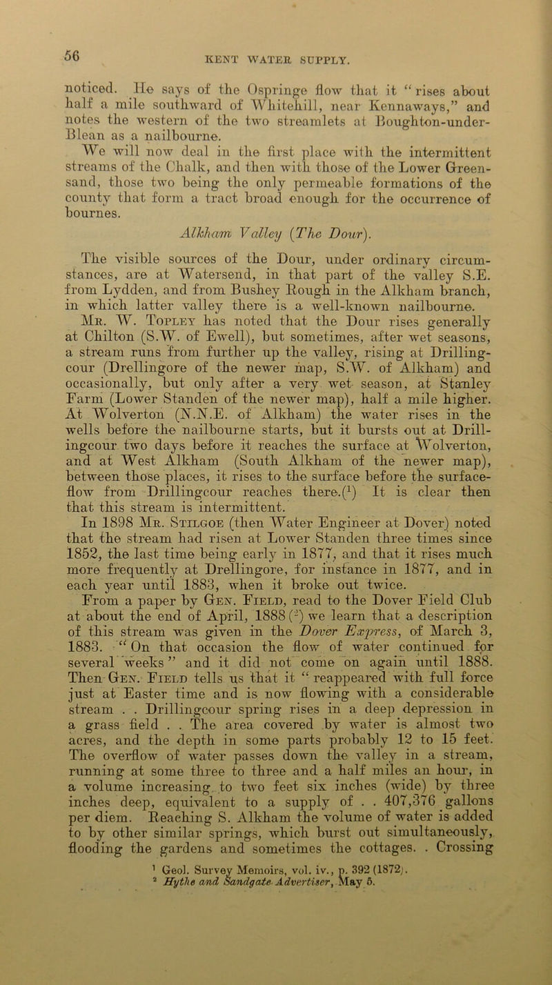 noticed, lie says of the Ospringe flow that it “ rises about half a mile southward of Whitehill, near Kennaways,” and notes the western of the two streamlets at Boughton-under- Blean as a nailbourne. We will now deal in the first place with the intermittent streams of the Chalk, and then with those of the Lower Green- sand, those two being the only permeable formations of the county that form a tract broad enough for the occurrence of bournes. Alkham Valley {The Dour). The visible sources of the Dour, under ordinary circum- stances, are at Watersend, in that part of the valley S.E. from Lydden, and from Bushey Bough in the Alkham branch, in which latter valley there is a well-known nailbourne. Mr. W. Topley has noted that the Dour rises generally at Chilton (S.W. of Ewell), but sometimes, after wet seasons, a stream runs from further up the valley, rising at Drilling- cour (Drellingore of the newer map, S.W. of Alkham) and occasionally, but only after a very wet season, at Stanley Farm (Lower Standen of the newer map), half a mile higher. At Wolverton (N.JNT.E. of Alkham) the water rises in the wells before the nailbourne starts, but it bursts out at Drill- ingcour two days before it reaches the surface at Wolverton, and at West Alkham (South Alkham of the newer map), between those places, it rises to the surface before the surface- flow from Drillingcour reaches there. (*) It is clear then that this stream is intermittent. In 1898 Mr. Stilgoe (then Water Engineer at Dover) noted that the stream had risen at Lower Standen three times since 1852, the last time being early in 1877, and that it rises much more frequently at Drellingore, for instance in 1877, and in each year until 1883, when it broke out twice. From a paper by Gen. Field, read to the Dover Field Club at about the end of April, 1888 (-) we learn that a description of this stream was given in the Dover Express, of March 3, 1883. u On that occasion the flow of water continued for several weeks ” and it did not come on again until 1888. Then Gen. Field tells us that it “ reappeared with full force just at Easter time and is now flowing with a considerable stream . . Drillingcour spring rises in a deep depression in a grass field . . The area covered by water is almost two acres, and the depth in some parts probably 12 to 15 feet. The overflow of water passes down the valley in a stream, running at some three to three and a half miles an hour, in a volume increasing, to two feet six inches (wide) by three inches deep, equivalent to a supply of . . 407,376 gallons per diem. Beaching S. Alkham the volume of water is added to by other similar springs, which burst out simultaneously, flooding the gardens and sometimes the cottages. . Crossing 1 Geol. Survey Memoirs, vol. iv., p. 392 (1872j. 2 Hytlie and Sandgate Advertiser, May 6.