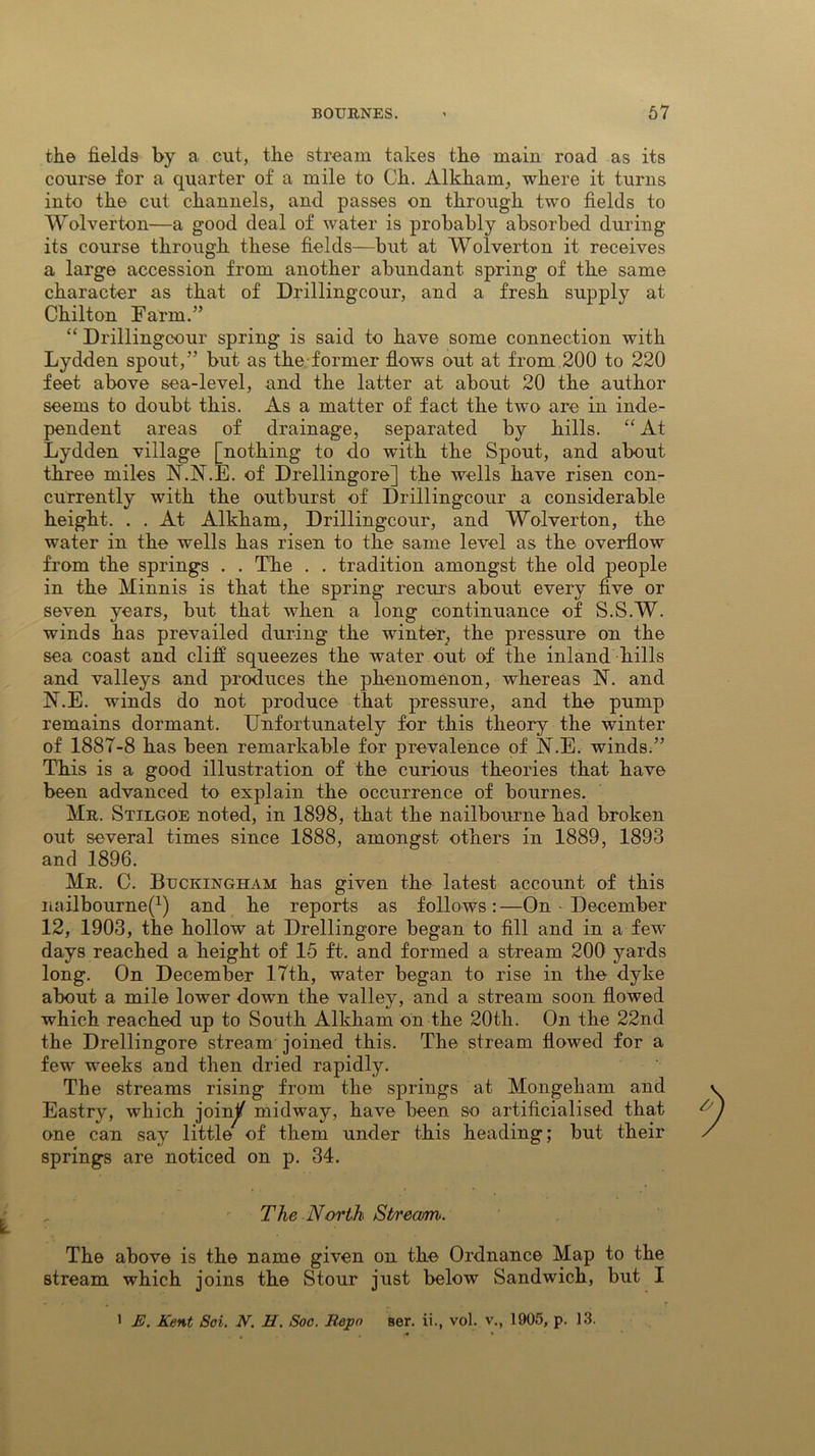 the fields by a cut, the stream takes the main road as its course for a quarter of a mile to Oh. Alkham, where it turns into the cut channels, and passes on through two fields to Wolverton—a good deal of water is probably absorbed during its course through these fields—but at Wolverton it receives a large accession from another abundant spring of the same character as that of Drillingcour, and a fresh supply at Chilton Farm.” “ Drillingcour spring is said to have some connection with Lydden spout,” but as the-former flows out at from 200 to 220 feet above sea-level, and the latter at about 20 the author seems to doubt this. As a matter of fact the two are in inde- pendent areas of drainage, separated by hills. “ At Lydden village [nothing to do with the Spout, and about three miles N.N.E. of Drellingore] the wells have risen con- currently with the outburst of Drillingcour a considerable height. . . At Alkham, Drillingcour, and Wolverton, the water in the wells has risen to the same level as the overflow from the springs . . The . . tradition amongst the old people in the Minnis is that the spring recurs about every five or seven years, but that when a long continuance of S.S.W. winds has prevailed during the winter^ the pressure on the sea coast and cliff squeezes the water out of the inland hills and valleys and produces the phenomenon, whereas N. and N.E. winds do not produce that pressure, and the pump remains dormant. Unfortunately for this theory the winter of 1887-8 has been remarkable for prevalence of N.E. winds.” This is a good illustration of the curious theories that have been advanced to explain the occurrence of bournes. Mr. Stilgoe noted, in 1898, that the nailbourne had broken out several times since 1888, amongst others in 1889, 1893 and 1896. Mr. C. Buckingham has given the latest account of this nailbourne^) and he reports as follows:—On ■ December 12, 1903, the hollow at Drellingore began to fill and in a few days reached a height of 15 ft. and formed a stream 200 yards long. On December 17th, water began to rise in the dyke about a mile lower down the valley, and a stream soon flowed which reached up to South Alkham on the 20th. On the 22nd the Drellingore stream joined this. The stream flowed for a few weeks and then dried rapidly. The streams rising from the springs at Mongeham and Eastry, which join^ midway, have been so artificialised that one can say little of them under this heading; but their springs are noticed on p. 34. The North Stream. The above is the name given on the Ordnance Map to the stream which joins the Stour just below Sandwich, but I 1 E. Kent Soi. N. H. Soo. Repo ser. ii., vol. v., 1905, p. 13. *