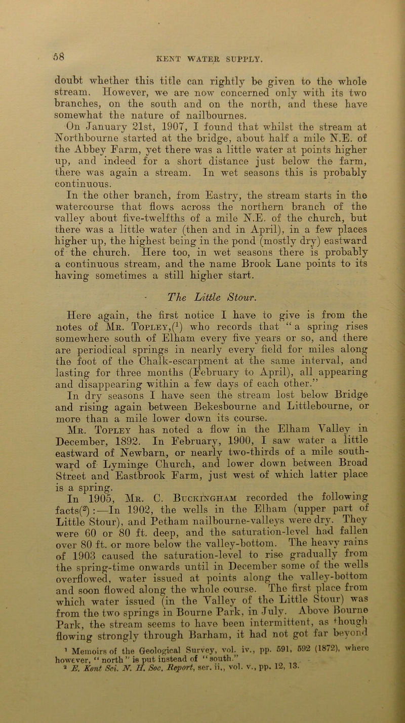 doubt whether this title can rightly be given to the whole stream. However, we are now concerned only with its two branches, on the south and on the north, and these have somewhat the nature of nailbournes. On January 21st, 1907, I found that whilst the stream at Northbourne started at the bridge, about half a mile N.E. of the Abbey Farm, yet there was a little water at points higher up, and indeed for a short distance just below the farm, there was again a stream. In wet seasons this is probably continuous. In the other branch, from Eastry, the stream starts in the watercourse that flows across the northern branch of the valley about five-twelfths of a mile N.E. of the church, but there was a little water (then and in April), in a few places higher up, the highest being in the pond (mostly dry) eastward of the church. Here too, in wet seasons there is probably a continuous stream, and the name Brook Lane points to its having sometimes a still higher start. The Little Stour. Here again, the first notice I have to give is from the notes of Mr. T'opley^1) who records that “ a spring rises somewhere south of Elham every five years or so, and there are periodical springs in nearly every field for miles along the foot of the Chalk-escarpment at the same interval, and lasting for three months (February to April), all appearing and disappearing within a few days of each other.” In dry seasons I have seen the stream lost below Bridge and rising again between Bekesbourne and Littlebourne, or more than a mile lower down its course. Mr. Topley has noted a flow in the Elham \ alley in December, 1892. In February, 1900, I saw water a little eastward of Newham, or nearly twm-thirds of a mile south- ward of Lyminge Church, and lower down between Broad Street and'Eastbrook Farm, just west of which latter place is a spring. In 1905, Mr. C. Buckingham recorded the following facts^:—In 1902, the wells in the Elham (upper part of Little Stour), and Petham nailbourne-valleys were dry. They were 60 or 80 ft. deep, and the saturation-level had fallen over 80 ft. or more below the valley-bottom. The heavy rains of 1903 caused the saturation-level to rise gradually from the spring-time onwards until in December some of the wells overflowed, water issued at points along the valley-bottom and soon flowed along the whole course. The. first place from which water issued (in the Valley of the Little Stour) was from the two springs in Bourne Park, in July. Above Bourne Park, the stream seems to have been intermittent, as though flowing strongly through Barham, it had not got far beyond 1 Memoirs of the Geological Survey, voh iv., pp. 591, 592 (1872), where however, “ north” is put instead of “south.” 2 E. Kent Sci. N. II. Soc. Report, ser. ii., vol. v., pp. 12, 13.