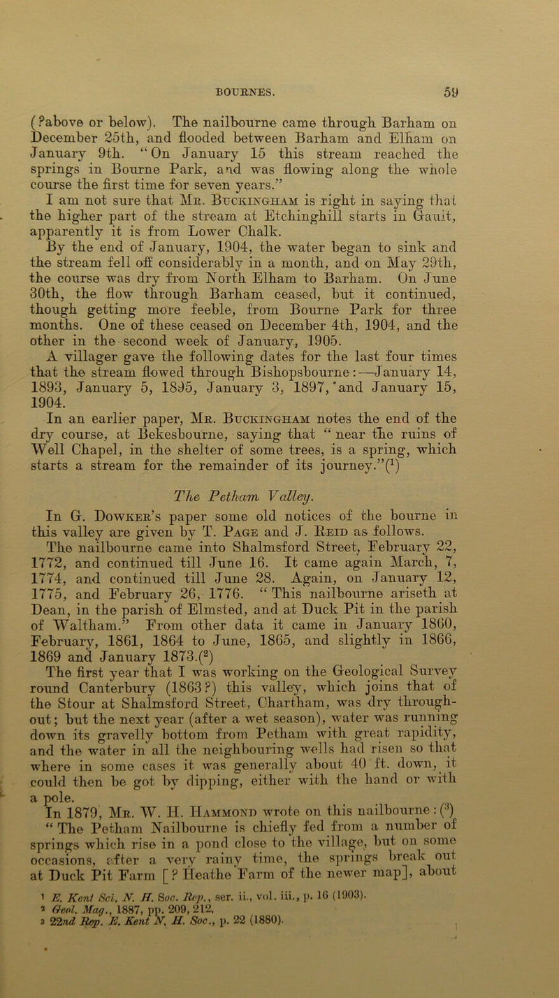 (Pabove or below). The nailbourne came through Barham on December 25th, and flooded between Barham and Elham on January 9th. “On January 15 this stream reached the springs in Bourne Park, and was flowing along the whole course the first time for seven years.'’ I am not sure that Mr. Buckingham is right in saying that the higher part of the stream at Etchinghill starts in Gault, apparently it is from Lower Chalk. By the end of January, 1904, the water began to sink and the stream fell off considerably in a month, and on May 29th, the course was dry from North Elham to Barham. On June 30th, the flow through Barham ceased, but it continued, though getting more feeble, from Bourne Park for three months. One of these ceased on December 4th, 1904, and the other in the second week of January, 1905. A villager gave the following dates for the last four times that the stream flowed through Bishopsbourne:—January 14, 1893, January 5, 1895, January 3. 1897,'and January 15, 1904. In an earlier paper, Mr. Buckingham notes the end of the dry course, at Bekesbourne, saying that “ near the ruins of Well Chapel, in the shelter of some trees, is a spring, which starts a stream for the remainder of its journey.’^1) The Petham Valley. In G. Dowker’s paper some old notices of the bourne in this valley are given by T. Page and J. Reid as follows. The nailbourne came into Shalmsford Street, Eebruary 22, 1772, and continued till June 16. It came again March, 7, 1774, and continued till June 28. Again, on January 12, 1775, and February 26, 1776. “ This nailbourne ariseth at Dean, in the parish of Elmsted, and at Duck Pit in the parish of Waltham.” From other data it came in January 1860, February, 1861, 1864 to June, 1865, and slightly in 1866, 1869 and January 1873.(2) The first year that I was working on the Geological Survey round Canterbury (1863?) this valley, which joins that of the Stour at Shalmsford Street, Chartham, was dry through- out; but the next year (after a wet season), water was running down its gravelly bottom from Petham with great rapidity, and the water in all the neighbouring wells had risen so that where in some cases it was generally about 40 ft. down, it could then be got by dipping, either with the hand or with a pole. In 1879, Mr. W. H. Hammond wrote on this nailbourne : (3) “ The Petham Nailbourne is chiefly fed from a number of springs which rise in a pond close to the village, but on some occasions, after a very rainy time, the springs break out at Duck Pit Farm [? Ileathe Farm of the newer map], about 1 E. Kent Sci. N. H. Sac. Rep., ser. ii., vol. iii., p. 16 (1903). 2 Geol. May., 1887, pp. 209, 212, 3 22nd Rep. E. Kent N. H. Soc., p. 22 (1880).