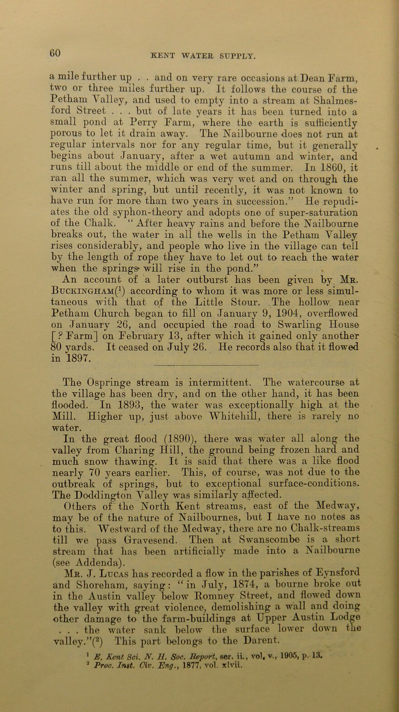 a mile further up . . and on very rare occasions at Dean Farm, two or three miles further up. It follows the course of the Petham A alley, and used to empty into a stream at Shalmes- ford Street . . . but of late years it has been turned into a small pond at Perry Farm, where the earth is sufficiently porous to let it drain away. The Nailbourne does not run at regular intervals nor for any regular time, but it generally begins about January, after a wet autumn and winter, and runs till about the middle or end of the summer. In 1860, it ran all the summer, which was very wet and on through the winter and spring, but until recently, it was not known to have run for more than two years in succession.” He repudi- ates the old syphon-theory and adopts one of super-saturation of the Chalk. “ After heavy rains and before the Nailbourne breaks out, the water in all the wells in the Petham Valley rises considerably, and people who live in the village can tell by the length of rope they have to let out to reach the water when the springs* will rise in the pond.” An account of a later outburst has been given by Mr. Buckingham(1) according to whom it was more or less simul- taneous with that of the Little Stour. The hollow near Petham Church began to fill on January 9, 1904, overflowed on January 26, and occupied the road to Swarling House [ ? Farm] on February 13, after which it gained only another 80 yards. It ceased on July 26. He records also that it flowed in 1897. The Ospringe stream is intermittent. The watercourse at the village has been dry, and on the other hand, it has been flooded. In 1893, the wrater was exceptionally high at the Mill. Higher up, just above Whitehill, there is rarely no water. In the great flood (1890), there was water all along the valley from Charing Hill, the ground being frozen hard and much snow thawing. It is said that there was a like flood nearly 70 years earlier. This, of course, was not due to the outbreak of springs, but to exceptional surface-conditions. The Doddington Valley was similarly affected. Others of the North Kent streams, east of the Medway, may be of the nature of Nailbournes, but I iiave no notes as to this. Westward of the Medway, there are no Chalk-streams till we pass Gravesend. Then at Swanscombe is a short stream that has been artificially made into a Nailbourne (see Addenda). Mr. J. Lucas has recorded a flow in the parishes of Eynsford and Shoreham, saying: “in July, 1874, a bourne broke out in the Austin valley below Itomney Street, and flo'wed down the valley with great violence, demolishing a wall and doing other damage to the farm-buildings at Upper Austin Lodge . . . the water sank below the surface lower down the valley.”(2) This part belongs to the Darent. ’ E. Kent 8ci. N. II. Soc. Report, ser. ii., vol, v.f 1905, p. 13. 3 Proc. Inst. Civ. Eng., 1877, vol. xlvii.