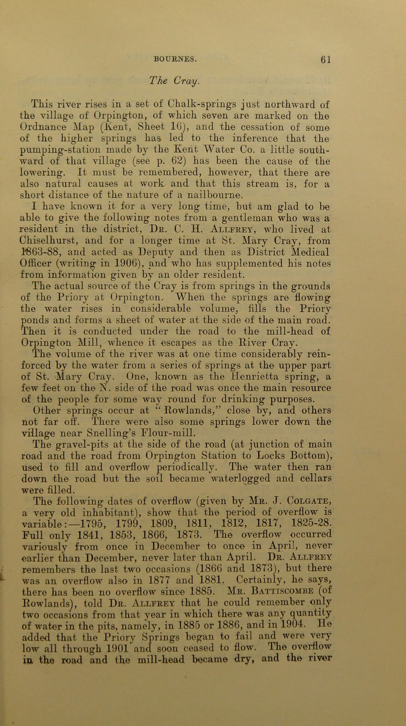 The Cray. This river rises in a set of Chalk-springs just northward of the village of Orpington, of which seven are marked on the Ordnance Map (Kent, Sheet 16), and the cessation of some of the higher springs has led to the inference that the pumping-station made by the Kent Water Co. a little south- ward of that village (see p. 62) has been the cause of the lowering. It must be remembered, however, that there are also natural causes at work and that this stream is, for a short distance of the nature of a nailbourne. I have known it for a very long time, but am glad to be able to give the following notes from a gentleman who was a resident in the district, Dr. C. H. Allfrey, who lived at Chiselhurst, and for a longer time at St. Mary Cray, from HS63-88, and acted as Deputy and then as District Medical Officer (writing in 1906), and who has supplemented his notes from information given by an older resident. The actual source of the Cray is from springs in the grounds of the Priory at Orpington. When the springs are flowing the water rises in considerable volume, fills the Priory ponds and forms a sheet of water at the side of the main road. Then it is conducted under the road to the mill-head of Orpington Mill, whence it escapes as the River Cray. The volume of the river was at one time considerably rein- forced by the water from a series of springs at the upper part of St. Mary Cray. One, known as the Henrietta spring, a few feet on the N. side of the road was once the main resource of the people for some way round for drinking purposes. Other springs occur at “ Rowlands,” close by, and others not far off. There were also some springs lower down the village near Snelling’s Flour-mill. The gravel-pits at the side of the road (at junction of main road and the road from Orpington Station to Locks Bottom), used to fill and overflow periodically. The water then ran down the road but the soil became waterlogged and cellars were filled. The following dates of overflow (given by Mr. J. Colgate, a very old inhabitant), show that the period of overflow is variable:— 1T95, 1799, 1809, 1811, 1812, 1817, 1825-28. Full only 1841, 1853, 1866, 1873. The overflow occurred variously from once in December to once in April, never earlier than December, never later than April. Dr. Allfrey remembers the last two occasions (1866 and 1873), but there was an overflow also in 1877 and 1881. Certainly, he says, there has been no overflow since 1885. Mr. Battiscombe (of Rowlands), told Dr. Allfrey that he could remember only two occasions from that year in which there was any quantity of water in the pits, namely, in 1885 or 1886, and in 1904. He added that the Priory Springs began to fail and were very low all through 1901 and soon ceased to flow'. The overflow in. the road and the mill-head became dry, and the river