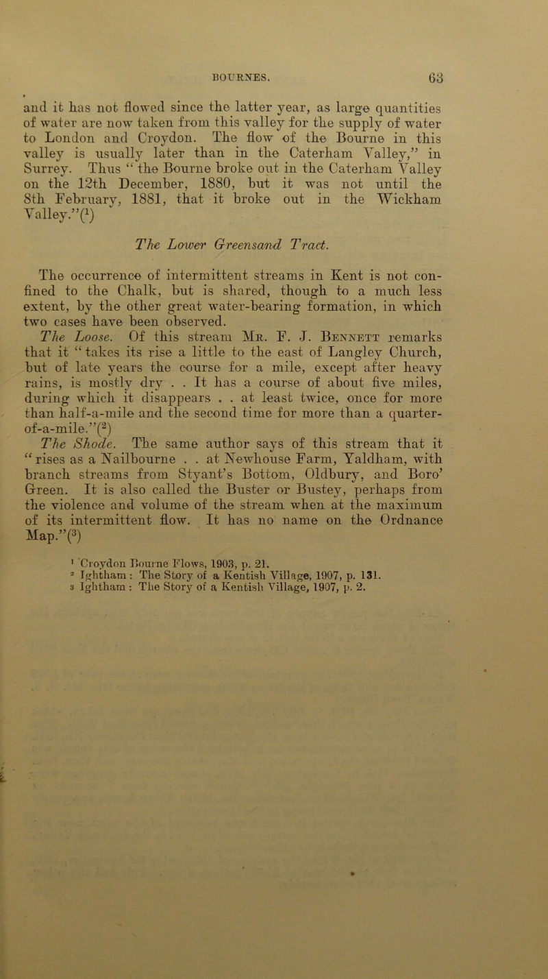 and it lias not flowed since the latter year, as large quantities of water are now taken from this valley for the supply of water to London and Croydon. The flow of the Bourne in this valley is usually later than in the Caterham Valley,” in Surrey. Thus “ the Bourne broke out in the Caterham Valley on the 12th December, 1880, but it was not until the 8th Februarv, 1881, that it broke out in the Wickham. Valley”?) The Lower Greensand Tract. The occurrence of intermittent streams in Kent is not con- fined to the Chalk, but is shared, though to a much less extent, by the other great water-bearing formation, in which two cases have been observed. The Loose. Of this stream Mr. F. J. Bennett remarks that it “ takes its rise a little to the east of Langley Church, but of late years the course for a mile, except after heavy rains, is mostly dry . . It has a course of about five miles, during which it disappears . . at least twice, once for more than half-a-mile and the second time for more than a quarter- of-a-mile.”(1 2) The Shode. The same author says of this stream that it “rises as a Nailbourne . . at Newhouse Farm, Yaldham, with branch streams from Styant’s Bottom, Oldbury, and Boro’ Green. It is also called the Buster or Bustey, perhaps from the violence and volume of the stream when at the maximum of its intermittent flow. It has no name on the Ordnance Map.”(3) 1 Croydon Bourne Flows, 1903, p. 21. 2 Ightham : The Story of a Kentish Village, 1907, p. 131. 3 Ighthara : The Story of a Kentish Village, 1907, p. 2.