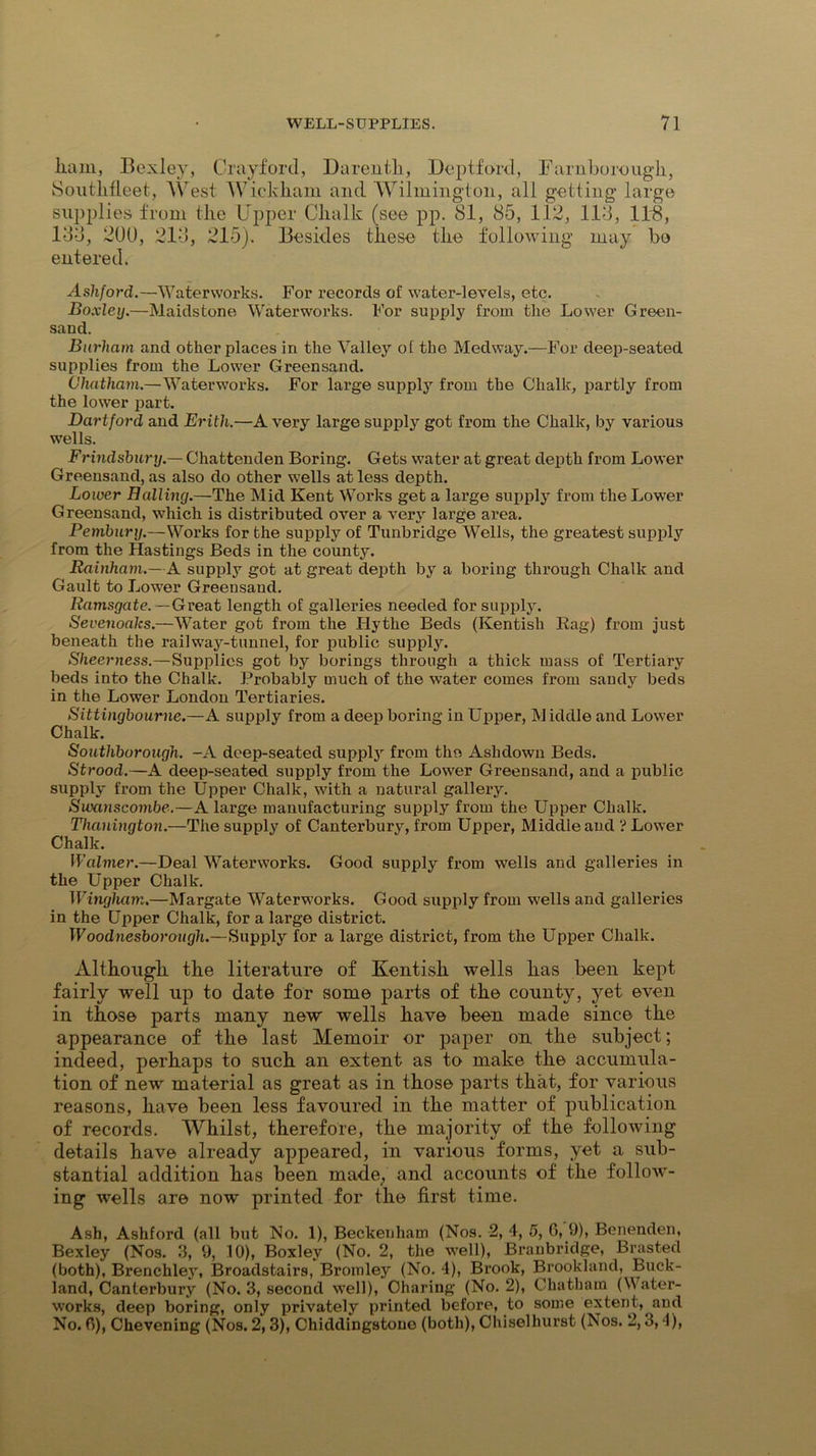 liaui, Bexley, Crayford, Daren Hi, Deptford, Farnborough, Southfleet, West Wickham and Wilmington, all getting large supplies from the Upper Chalk (see pp. 81, 85, 112, 113, IDS, 133, 200, 213, 215). Besides these the following may bo entered. Ashford.—Waterworks. For records of water-levels, etc. Boxley.—Maidstone Waterworks. For supply from the Lower Green- sand. Burliam and other places in the Valley ol the Medway.—For deep-seated supplies from the Lower Greensand. Chatham.—Waterworks. For large supply from the Chalk, partly from the lower part. Dartford and Erith.—A very large supply got from the Chalk, by various wells. Frindsbury.— Chattenden Boring. Gets water at great depth from Lower Greensand, as also do other wells at less depth. Lower Balling.—The Mid Kent Works get a large supply from the Lower Greensand, which is distributed over a very large area. Pembury.—Works for the supply of Tunbridge Wells, the greatest supply from the Hastings Beds in the county. Rainham.—A supply got at great depth by a boring through Chalk and Gault to Lower Greensaud. Ramsgate.—Great length of galleries needed for supply. Sevenoaks.—Water got from the Hythe Beds (Kentish Rag) from just beneath the railway-tunnel, for public supply. Sheerness.—Supplies got by borings through a thick mass of Tertiary beds into the Chalk. Ir’robably much of the water comes from sandy beds in the Lower London Tertiaries. Sittingbourne.—A supply from a deep boring in Upper, Middle and Lower Chalk. Southborough. -A deep-seated supply from the Ashdown Beds. Strood.—A deep-seated supply from the Lower Greensand, and a public supply from the Upper Chalk, with a natural gallery. Swanscombe.—A large manufacturing supply from the Upper Chalk. Thanington.—The supply of Canterbury, from Upper, Middle and ? Lower Chalk. Walmer.—Deal Waterworks. Good supply from wells and galleries in the Upper Chalk. Wingham.—Margate Waterworks. Good supply from wells and galleries in the Upper Chalk, for a large district. Woodnesborough.—Supply for a large district, from the Upper Chalk. Although the literature of Kentish wells has been kept fairly well up to date for some parts of the county, yet even in those parts many new wells have been made since the appearance of the last Memoir or paper on the subject; indeed, perhaps to such an extent as to make the accumula- tion of new material as great as in those parts that, for various reasons, have been less favoured in the matter of publication of records. Whilst, therefore, the majority of the following details have already appeared, in various forms, yet a sub- stantial addition has been made/ and accounts of the follow- ing wells are now printed for the first time. Ash, Ashford (all but No. 1), Beckenham (Nos. 2, 4, 5, 6,'9), Benenden, Bexley (Nos. 3, 9, 10), Boxley (No. 2, the well), Braubridge, Brasted (both), Brenchley, Broadstairs, Bromley (No. 4), Brook, Brookland, Buck- land, Canterbury (No. 3, second well), Charing (No. 2), Chatham (Water- works, deep boring, only privately printed before, to some extent, and No. 0), Chevening (Nos. 2,3), Chiddingstone (both), Chisel hurst (Nos. 2,3,4)>