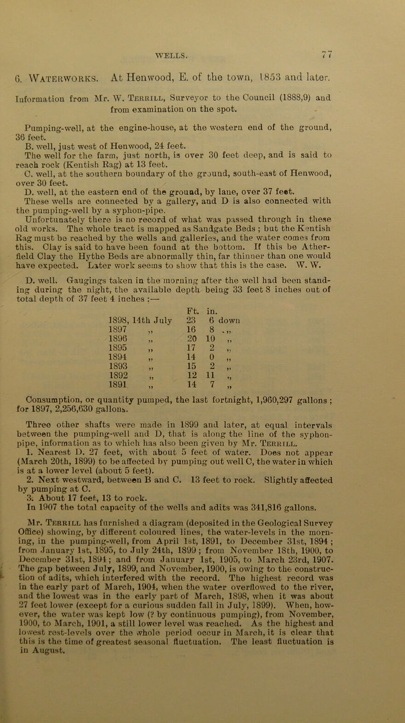 —t G. Waterworks. At Hen wood, E. of the town, 1853 and later. Information from Mr. W. Terrill, Surveyor to the Council (1888,9) and from examination on the spot. Pumping-well, at the engine-house, at the western end of the ground, 36 feet. B. well, just west of Henwood, 24 feet. The well for the farm, just north, is over 30 feet deep, and is said to reach rock (Kentish Rag) at 13 feet. C. well, at the southern boundary of the ground, south-east of Henwood, over 30 feet. D. well, at the eastern end of the ground, by lane, over 37 feet. These wells are connected by a gallery, and D is also connected with the pumping-well by a syphon-pipe. Unfortunately there is no record of what was passed through in these old works. The whole tract is mapped as Sanigate Beds ; but the Kentish Rag must be reached by the wells and galleries, and the water comes from this. Clay is said to have been found at the bottom. If this be Ather- field Clay the Hythe Beds are abnormally thin, far thinner than one would have expected. Later work seems to show that this is the case. W. W. D. well. Gaugings taken in the morning after the well had been stand- ing during the night, the available depth being 33 feet 8 inches out of total depth of 37 feet 4 inches :— 1898, 14th July Ft. 23 in. 6 down 1897 16 8 1896 20 10 „ 1895 17 2 „ 1894 14 0 „ 1893 15 2 ,, 1892 12 11 1891 14 7 „ Consumption, or quantity pumped, the last fortnight, 1,960,297 gallons ; for 1897, 2,256,630 gallons. Three other shafts were made in 1899 and later, at equal intervals between the pumping-well and D, that is along the line of the syphon- pipe, information as to which has also been given by Mr. Terrill. 1. Nearest D. 27 feet, with about 5 feet of water. Does not appear (March 20th, 1899) to be affected by pumping out well C, the water in which is at a lower level (about 5 feet). 2. Next westward, between B and C. 13 feet to rock. Slightly affected by pumping at C. 3. About 17 feet, 13 to rock. In 1907 the total capacity of the wells and adits was 341,816 gallons. Mr. Terrill has furnished a diagram (deposited in the Geological Survey Office) showing, by different coloured lines, the water-levels in the morn- ing, in the pumping-well, from April 1st, 1891, to December 31st, 1894; from January 1st, 1895, to July 24th, 1899 ; from November 18th, 1900, to December 31st, 1894; and from January 1st, 1905, to March 23rd, 1907. The gap between July, 1899, and November, 1900, is owing to the construc- tion of adits, which interfered with the record. The highest record was in the early part of March, 1904, when the water overflowed to the river, and the lowest was in the early part of March, 1898, when it was about 27 feet lower (except for a curious sudden fall in July, 1899). When, how- ever, the water was kept low (? by continuous pumping), from November, 1900, to March, 1901, a still lower level was reached. As the highest and lowest rest-levels over the whole period occur in March, it is clear that this is the time of greatest seasonal fluctuation. The least fluctuation is in August.