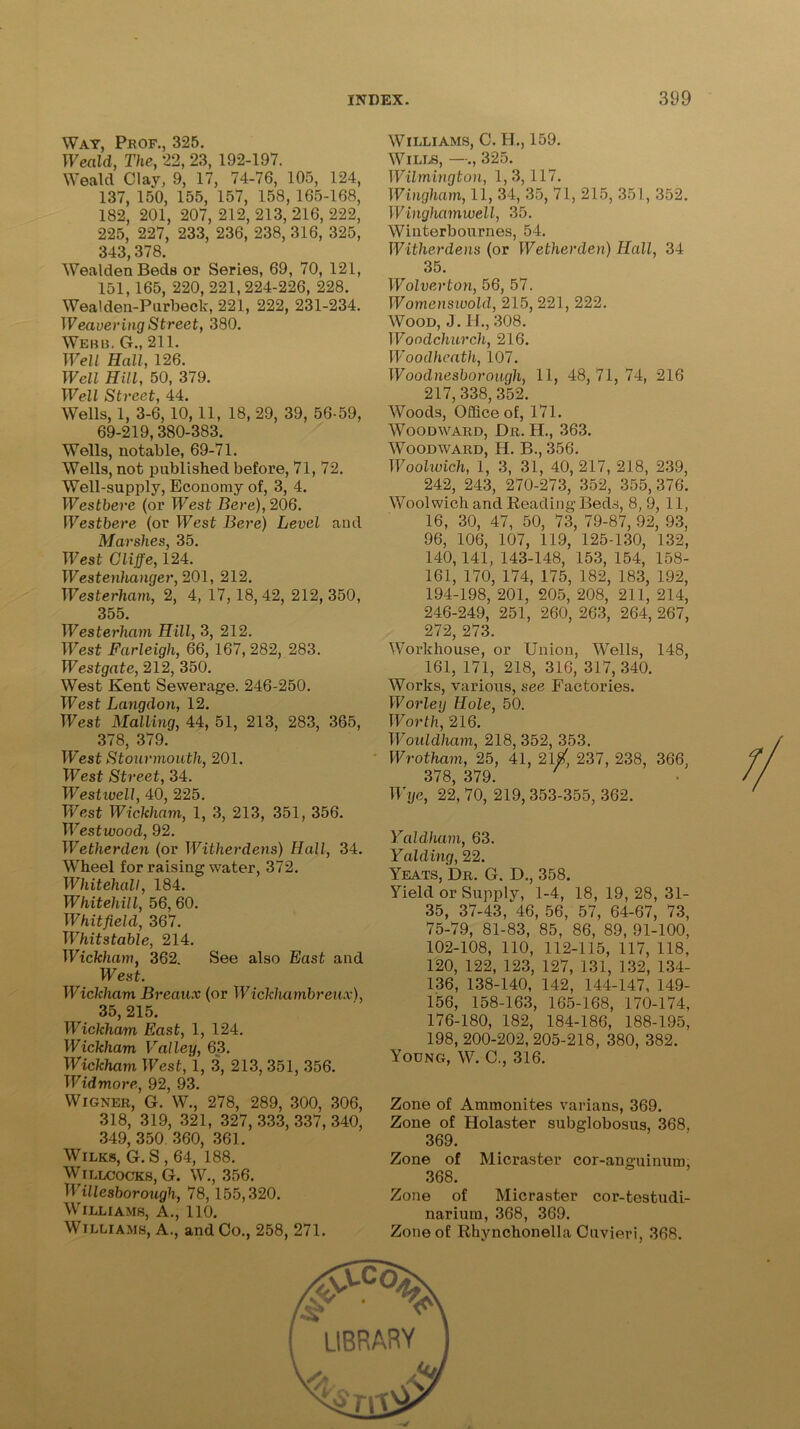 Way, Prof., 325. Weald, The, 22, 23, 192-197. Weald Clay, 9, 17, 74-76, 105, 124, 137, 150, 155, 157, 158, 165-168, 182, 201, 207, 212, 213, 216, 222, 225, 227, 233, 236, 238, 316, 325, 343,378. WealdenBeds or Series, 69, 70, 121, 151,165, 220, 221, 224-226, 228. Wealden-Purbeck, 221, 222, 231-234. Weavering Street, 380. Webb. G., 211. Well Hall, 126. Well Hill, 50, 379. Wpi 1 Ss /■>•/*p Wells, 1, 3-6, 10,11, 18, 29, 39, 56-59, 69-219,380-383. Wells, notable, 69-71. Wells, not published before, 71, 72. Well-supply, Economy of, 3, 4. Westbere (or West Here), 206. Westbere (or West Bere) Level and Marshes, 35. West Cliffe, 124. Westenhanger, 201, 212. Westerham, 2, 4, 17, 18,42, 212, 350, 355. Westerham Hill, 3, 212. West Farleigh, 66, 167, 282, 283. Westgate, 212, 350. West Kent Sewerage. 246-250. West Langdon, 12. West Mailing, 44, 51, 213, 283, 365, 378, 379. W'est Stourmouth, 201. West Street, 34. Westivell, 40, 225. West Wickham, 1, 3, 213, 351, 356. Westivood, 92. Wetherden (or Wither dens) Hall, 34. Wrheel for raising water, 372. Whitehall, 184. Whitehill, 56, 60. Whitfield, 367. Whitstable, 214. Wickham, 362. See also East and West. Wickham Breaux (or Wickhambreiix), 35,215. Wickham East, 1, 124. Wickham Valley, 63. Wickham West, 1, 3, 213, 351, 356. Widmore, 92, 93. Wigner, G. W., 278, 289, 300, 306, 318, 319, 321, 327, 333, 337, 340, 349, 350 360, 361. Wilks, G. S , 64, 188. Willcocks, G. W., 356. Willesborough, 78, 155,320. Williams, A., 110. Williams, A., and Co., 258, 271. Williams, C. H., 159. Wills, —., 325. Wilmington, 1, 3,117. Wingham, 11, 34, 35, 71, 215, 351, 352. Winghamwell, 35. Winterbournes, 54. Witherdens (or Wetherden) Hall, 34 35. Wolverton, 56, 57. Womensivold, 215, 221, 222. Wood, J. H., 308. Woodchurch, 216. Woodheath, 107. Woodnesborough, 11, 48,71,74, 216 217, 338, 352. Woods, Office of, 171. Woodward, Dr. H., 363. Woodward, H. B., 356. Woolwich, 1, 3, 31, 40,217, 218, 239, 242, 243, 270-273, 352, 355,376. Woolwich and Reading Beds, 8, 9, 11, 16, 30, 47, 50, 73, 79-87, 92, 93, 96, 106, 107, 119, 125-130, 132, 140, 141, 143-148, 153, 154, 158- 161, 170, 174, 175, 182, 183, 192, 194-198, 201, 205, 208, 211, 214, 246-249, 251, 260, 263, 264, 267, 272, 273. Workhouse, or Union, Wells, 148, 161, 171, 218, 316, 317,340. Works, various, see Factories. Worley Hole, 50. Worth, 216. Wouldham, 218, 352, 353. Wrotham, 25, 41, 2l/, 237, 238, 366, 378, 379. Wye, 22, 70, 219, 353-355, 362. Yaldham, 63. Yaiding, 22. Yeats, Dr. G. D., 358. Yield or Supply, 1-4, 18, 19, 28, 31- 35, 37-43, 46, 56, 57, 64-67, 73, 75-79, 81-83, 85, 86, 89, 91-100, 102-108, 110, 112-115, 117, 118, 120, 122, 123, 127, 131, 132, 134- 136, 138-140, 142, 144-147, 149- 156, 158-163, 165-168, 170-174, 176-180, 182, 184-186, 188-195, 198, 200-202, 205-218, 380, 382. Young, W. C., 316. Zone of Ammonites varians, 369. Zone of Holaster subglobosus, 368. 369. Zone of Micraster cor-anguinum, 368. Zone of Micraster cor-testudi- narium, 368, 369. Zone of Rhynchonella Cuvieri, 368. library