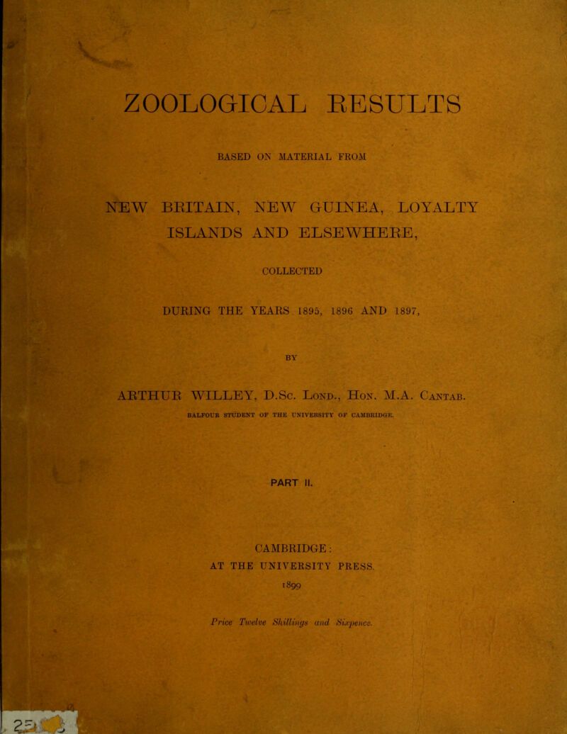 ZOOLOGICAL RESULTS & BASED ON MATERIAL FROM NEW BEIT AIN, NEW GUINEA, LOYALTY ISLANDS AND ELSEWHEEE, COLLECTED DURING THE YEARS 1895, 1896 AND 1897, BY ARTHUR WILLEY, D.Sc. Lond., Hon. M.A. Cantab. BALFOUR STUDENT OF THE UNIVERSITY OF CAMBRIDGE. PART II. CAMBRIDGE : AT THE UNIVERSITY PRESS. 1899 Price Twelve Shillings unci Sixpence.