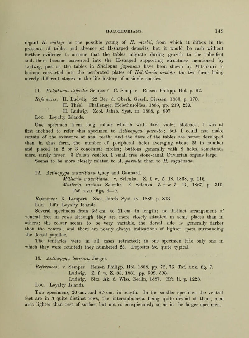 regard H. willeyi as the possible young of H. moebii, from which it differs in the presence of tables and absence of H-shaped deposits, but it would be rash without further evidence to assume that the tables migrate during growth to the tube-feet and. there become converted into the H-shaped supporting structures mentioned by Ludwig, just as the tables in Stichopus japonicus have been shown by Mitsukuri to become converted into the perforated plates of Holothuria armata, the two forms being merely different stages in the life history of a single species. 11. Holothuria dijjicilis Semper? C. Semper. Reisen Philipp. Hoi. p. 92. References: H. Ludwig. 22 Ber. d. Oberh. Gesell. Giessen, 1883, p. 173. H. Thdel. Challenger, Holothuroidea, 1885, pp. 219, 220. H. Ludwig. Zool. Jahrb. Syst. in. 1888, p. 807. Loc. Loyalty Islands. One specimen 4 cm. long, colour whitish with dark violet blotches; I was at first inclined to refer this specimen to Actinopyga parvida; but I could not make certain of the existence of anal teeth; and the discs of the tables are better developed than in that form, the number of peripheral holes averaging about 25 in number and placed in 2 or 3 concentric circles; buttons generally with 8 holes, sometimes more, rarely fewer. 3 Polian vesicles, 1 small free stone-canal, Cuvierian organs large. Seems to be more closely related to A. parvida than to H. vagabunda. 12. Actinopyga mauritiana Quoy and Gaimard. Mulleria mauritiana. v. Selenka. Z. f. w. Z. 18, 1868, p. 116. Mulleria varians Selenka. E. Selenka. Z. f. w. Z. 17, 1867, p. 310. Taf. xvii. figs. 4—9. Reference: K. Lampert. Zool. Jahrb. Syst. iv. 1889, p. 813. Loc. Lifu, Loyalty Islands. Several specimens from 3‘5 cm. to 11cm. in length; no distinct arrangement of ventral feet in rows although they are more closely situated in some places than in others; the colour seems to be very variable, the dorsal side is generally darker than the ventral, and there are nearly always indications of lighter spots surrounding the dorsal papillae. The tentacles were in all cases retracted; in one specimen (the only one in which they were counted) they numbered 26. Deposits &c. quite typical. 13. Actinopyga lecanora Jaeger. References: v. Semper. Reisen Philipp. Hoi. 1868, pp. 75, 76, Taf. xxx. fig. 7. Ludwig. Z. f. w. Z. 35, 1881, pp. 592, 593. Ludwig. Sitz. Ak. d. Wiss. Berlin, 1887. Hft. ii. p. 1223. Loc. Loyalty Islands. Two specimens, 20 cm. and 4’5 cm. in length. In the smaller specimen the ventral feet are in 3 quite distinct rows, the interambulacra being quite devoid of them, anal area lighter than rest of surface but not so conspicuously so as in the larger specimen.
