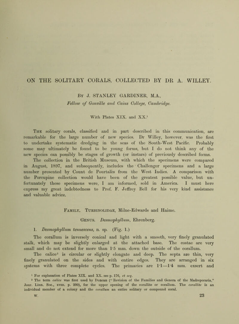 ON THE SOLITARY CORALS, COLLECTED BY DR A. WILLEY. By J. STANLEY GARDINER, M.A., Fellow of Gonville and Cains College, Cambridge. With Plates XIX. and XX.1 The solitary corals, classified and in part described in this communication, are remarkable for the large number of new species. Dr Willey, however, was the first to undertake systematic dredging in the seas of the South-West Pacific. Probably some may ultimately be found to be young forms, but I do not think any of the new species can possibly be stages of growth (or instars) of previously described forms. The collection in the British Museum, with which the specimens were compared in August, 1897, and subsequently, includes the Challenger specimens and a large number presented by Count de Pourtales from the West Indies. A comparison with the Porcupine collection would have been of the greatest possible value, but un- fortunately these specimens were, I am informed, sold in America. I must here express my great indebtedness to Prof. F. Jeffrey Bell for his very kind assistance and valuable advice. Family. Turbinolidae, Milne-Edwards and Haime. Genus. Desmopliyllum, Ehrenberg. 1. Desmopliyllum tenuescens, n. sp. (Fig. 1.) The corallum is inversely conical and light with a smooth, very finely granulated stalk, which may be slightly enlarged at the attached base. The costae are very small and do not extend for more than 1*5 mm. down the outside of the corallum. The calice2 is circular or slightly elongate and deep. The septa are thin, very finely granulated on the sides and with entire edges. They are arranged in six systems with three complete cycles. The primaries are IT—1'4 mm. exsert and 1 For explanation of Plates XIX. and XX. see p. 176, et seq. 2 The term calice was first used by Duncan (“ Revision of the Families and Genera of the Madreporaria,” Jour. Linn. Soc., xvm. p. 200), for the upper opening of the corallite or corallum. The corallite is an individual member of a colony and the corallum an entire solitary or compound coral. W. 23