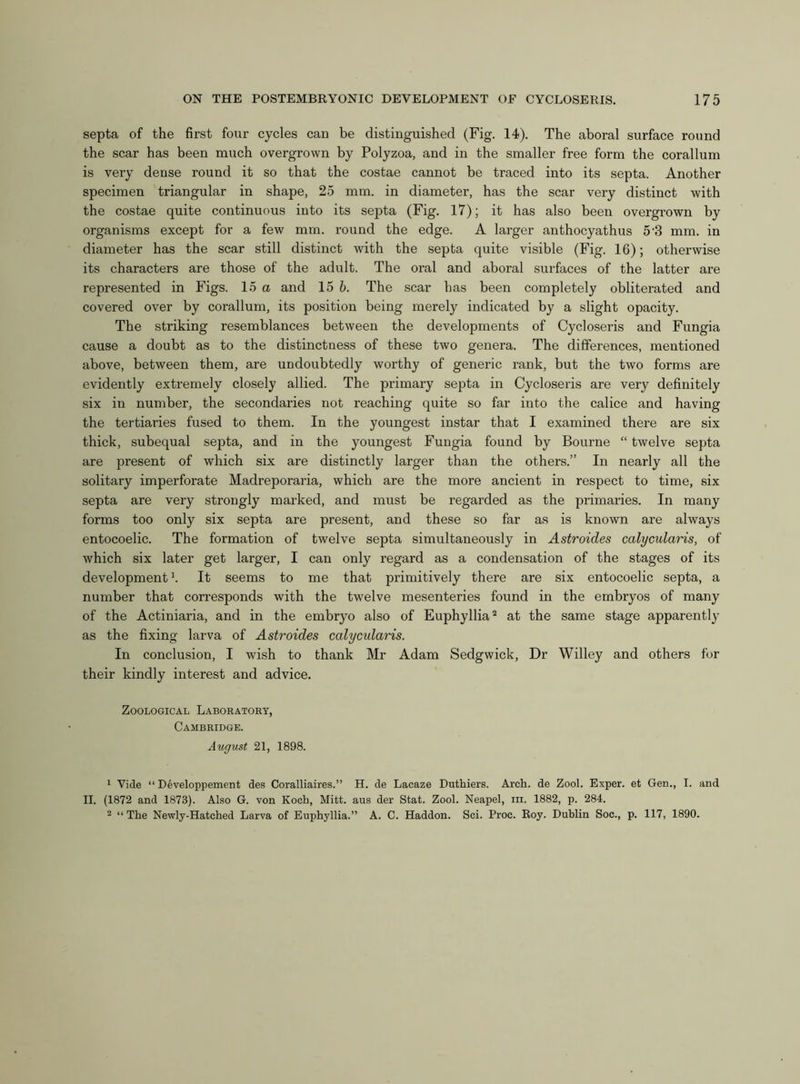 septa of the first four cycles can be distinguished (Fig. 14). The aboral surface round the scar has been much overgrown by Polyzoa, and in the smaller free form the corallum is very dense round it so that the costae cannot be traced into its septa. Another specimen triangular in shape, 25 mm. in diameter, has the scar very distinct with the costae quite continuous into its septa (Fig. 17); it has also been overgrown by organisms except for a few mm. round the edge. A larger anthocyathus 5-3 mm. in diameter has the scar still distinct with the septa quite visible (Fig. 16); otherwise its characters are those of the adult. The oral and aboral surfaces of the latter are represented in Figs. 15 a and 15 b. The scar has been completely obliterated and covered over by corallum, its position being merely indicated by a slight opacity. The striking resemblances between the developments of Cycloseris and Fungia cause a doubt as to the distinctness of these two genera. The differences, mentioned above, between them, are undoubtedly worthy of generic rank, but the two forms are evidently extremely closely allied. The primary septa in Cycloseris are very definitely six in number, the secondaries not reaching quite so far into the calice and having the tertiaries fused to them. In the youngest instar that I examined there are six thick, subequal septa, and in the youngest Fungia found by Bourne “ twelve septa are present of which six are distinctly larger than the others.” In nearly all the solitary imperforate Madreporaria, which are the more ancient in respect to time, six septa are very strongly marked, and must be regarded as the primaries. In many forms too only six septa are present, and these so far as is known are always entocoelic. The formation of twelve septa simultaneously in Astroides calycularis, of which six later get larger, I can only regard as a condensation of the stages of its development1. It seems to me that primitively there are six entocoelic septa, a number that corresponds with the twelve mesenteries found in the embryos of many of the Actiniaria, and in the embryo also of Euphyllia2 at the same stage apparently as the fixing larva of Astroides calycularis. In conclusion, I wish to thank Mr Adam Sedgwick, Dr Willey and others for their kindly interest and advice. Zoological Laboratory, Cambridge. August 21, 1898. 1 Vide “ Developpement des Coralliaires.” H. de Lacaze Duthiers. Arch, de Zool. Exper. et Gen., I. and II. (1872 and 1873). Also G. von Koch, Mitt, aus der Stat. Zool. Neapel, in. 1882, p. 284. 2 “The Newly-Hatched Larva of Euphyllia.” A. C. Haddon. Sci. Proc. Roy. Dublin Soc., p. 117, 1890.