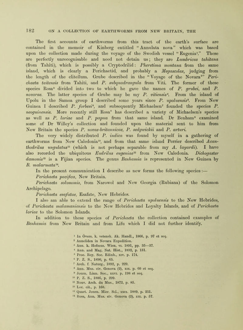 The first accounts of earthworms from this tract of the earth’s surface are contained in the memoir of Kinberg entitled “ Annulata nova” which was based upon the collection made during the voyage of the Swedish vessel “ Eugenia1 11.” These are perfectly unrecognisable and need not detain us; they are Lumbricus tahitana (from Tahiti), which is possibly a Cryptodrilid: Pheretima montana from the same island, which is clearly a Perichaetid, and probably a Megascolex, judging from the length of the clitellum. Grube described in the “Voyage of the Novara2” Peri- chaeta taitensis from Tahiti, and P. subquadrangula from Viti. The former of these species Rosa3 divided into two to which he gave the names of P. grubei, and P. novarae. The latter species of Grube may be my P. vitiensis4. From the island of Upolu in the Samoa group I described some years since P. upoluensis6. From New Guinea I described P. forbesP, and subsequently Michaelsen7 founded the species P. neoguinensis. More recently still Rosa8 has described a variety of Michaelsen’s species as well as P. loriae and P. papua from that same island. Dr Benham9 examined some of Dr Willey’s collection and founded upon the material sent to him from New Britain the species P. novae-britannicae, P. sedgwickii and P. arturi. The very widely distributed P. indica was found by myself in a gathering of earthworms from New Caledonia10, and from that same island Perrier described Acan- thodrilus ungulatus11 (which is not perhaps separable from my A. layardi). I have also recorded the ubiquitous Eudrilus eugeniae12 from New Caledonia. Dichogaster damonis13 is a Fijian species. The genus Benhamia is represented in New Guinea by B. malarmata14. In the present communication I describe as new forms the following species :— Perichaeta pacifica, New Britain. Perichaeta solomonis, from Narowol and New Georgia (Rubiana) of the Solomon Archipelago. Perichaeta esafatae, Esafate, New Hebrides. I also am able to extend the range of Perichaeta upoluensis to the New Hebrides, of Perichaeta malamaniensis to the New Hebrides and Loyalty Islands, and of Perichaeta loriae to the Solomon Islands. In addition to these species of Perichaeta the collection contained examples of Benhamia from New Britain and from Lifu which I did not further identify. 1 In Overs, k. vetensk. Ak. Handl., 1866, p. 97 et seq. 2 Anneliden in Novara Expedition. 3 Ann. k. Hofmus. Wien, vi. 1891, pp. 35—37. 4 Ann. and Mag. Nat. Hist., 1892, p. 131. 5 Proc. Roy. Soc. Edinb., xiv. p. 174. B P. Z. S., 1890, p. 65. 7 Arch. f. Naturg., 1892, p. 229. 8 Ann. Mus. civ. Genova (2), xix. p. 60 et seq. 9 Journ. Linn. Soc., xxvi. p. 198 et seq. 10 P. Z. S., 1886, p. 299. 11 Nouv. Arch, du Mus., 1872, p. 85. 12 Loc. cit., p. 168. 13 Quart. Journ. Micr. Sei., xxix. 1889, p. 251. 14 Rosa, Ann. Mus. civ. Genova (2), xix. p. 57.