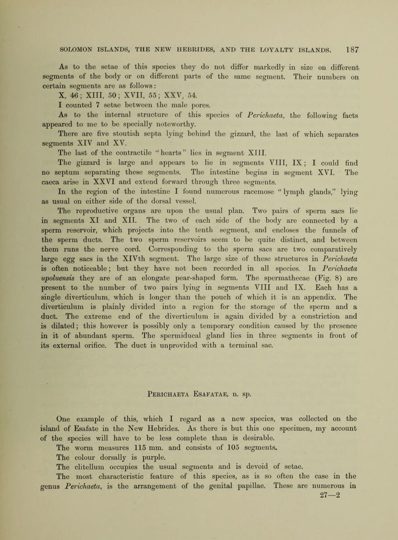 As to the setae of this species they do not differ markedly in size on different segments of the body or on different parts of the same segment. Their numbers on certain segments are as follows: X, 46; XIII, 50; XVII, 55; XXV, 54. I counted 7 setae between the male pores. As to the internal structure of this species of Perichaeta, the following facts appeared to me to be specially noteworthy. There are five stoutish septa lying behind the gizzai'd, the last of which separates segments XIV and XV. The last of the contractile “hearts” lies in segment XIII. The gizzard is large and appears to lie in segments VIII, IX; I could find no septum separating these segments. The intestine begins in segment XVI. The caeca arise in XXVI and extend forward through three segments. In the region of the intestine I found numerous racemose “ lymph glands,” lying as usual on either side of the dorsal vessel. The reproductive organs are upon the usual plan. Two pairs of sperm sacs lie in segments XI and XII. The two of each side of the body are connected by a sperm reservoir, which projects into the tenth segment, and encloses the funnels of the sperm ducts. The two sperm reservoirs seem to be quite distinct, and between them runs the nerve cord. Corresponding to the sperm sacs are two comparatively large egg sacs in the XIVth segment. The large size of these structures in Perichaeta is often noticeable; but they have not been recorded in all species. In Perichaeta upoluensis they are of an elongate pear-shaped form. The spermathecae (Fig. 8) are present to the number of two pairs lying in segments VIII and IX. Each has a single diverticulum, which is longer than the pouch of which it is an appendix. The diverticulum is plainly divided into a region for the storage of the sperm and a duct. The extreme end of the diverticulum is again divided by a constriction and is dilated; this however is possibly only a temporary condition caused by the presence in it of abundant sperm. The spermiducal gland lies in three segments in front of its external orifice. The duct is unprovided with a terminal sac. Perichaeta Esafatae, n. sp. One example of this, which I regard as a new species, was collected on the island of Esafate in the New Hebrides. As there is but this one specimen, my account of the species will have to be less complete than is desirable. The worm measures 115 mm. and consists of 105 segments. The colour dorsally is purple. The clitellum occupies the usual segments and is devoid of setae. The most characteristic feature of this species, as is so often the case in the genus Perichaeta, is the arrangement of the genital papillae. These are numerous in 27—2