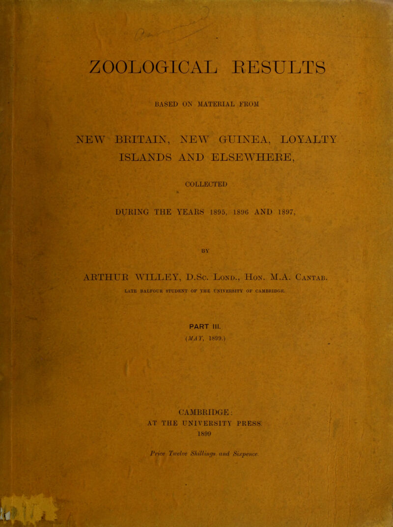 ZOOLOGICAL RESULTS BASED ON MATERIAL FROM NEW BRITAIN, NEW GUINEA, LOYALTY ISLANDS AND ELSEWHERE, COLLECTED DURING THE YEARS 1895, 1896 AND 1897, BY ARTHUR WILLEY, D.Sc. Lond., Hon. M.A. Cantab. LATE BALFOUR STUDENT OF THE UNIVERSITY OF CAMBRIDGE. PART III. (MAY, 1899.) CAMBRIDGE: AT THE UNIVERSITY PRESS. 1899 Price Twelve Shillings and Sixpence.