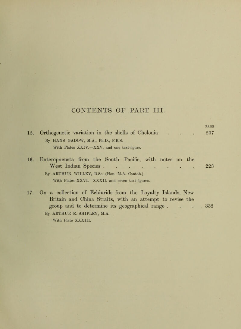 PAGE 15. Orthogenetic variation in the shells of Chelonia . . . 207 By HANS GADOW, M.A., Ph.D., F.R.S. With Plates XXIV.—XXV. and one text-figure. 16. Enteropneusta from the South Pacific, with notes on the West Indian Species ........ 223 By ARTHUR WILLEY, D.Sc. (Hon. M.A. Cantab.) With Plates XXVI.—XXXII. and seven text-figures. 17. On a collection of Ecliiurids from the Loyalty Islands, New Britain and China Straits, with an attempt to revise the group and to determine its geographical range . . . 335 By ARTHUR E. SHIPLEY, M.A. With Plate XXXIII.