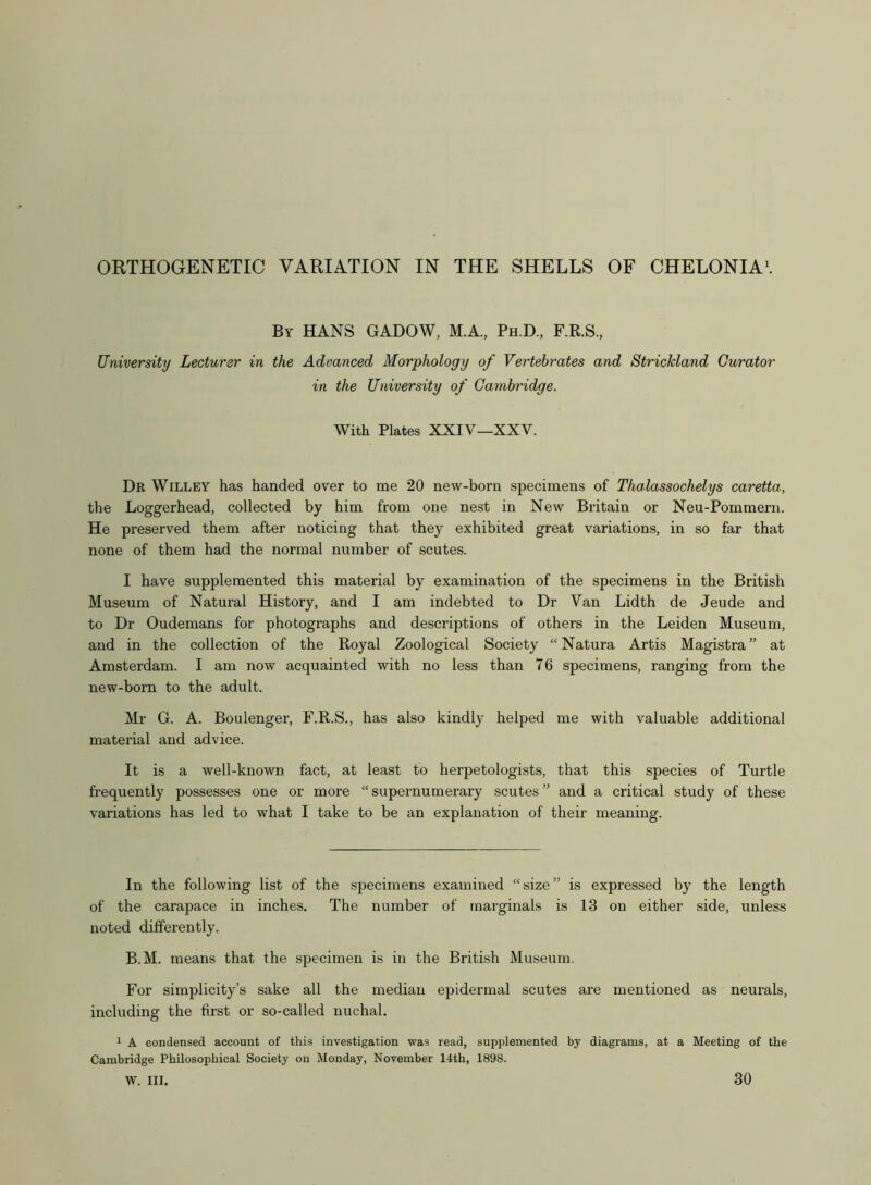 By HANS GADOW, M.A., PhD., F.R.S., University Lecturer in the Advanced Morphology of Vertebrates and Strickland Curator in the University of Cambridge. With Plates XXIV—XXV. Dr Willey has handed over to me 20 new-born specimens of Thalassochelys caretta, the Loggerhead, collected by him from one nest in New Britain or Neu-Pommern. He preserved them after noticing that they exhibited great variations, in so far that none of them had the normal number of scutes. I have supplemented this material by examination of the specimens in the British Museum of Natural History, and I am indebted to Dr Van Lidth de Jeude and to Dr Oudemans for photographs and descriptions of others in the Leiden Museum, and in the collection of the Royal Zoological Society “Natura Artis Magistra” at Amsterdam. I am now acquainted with no less than 76 specimens, ranging from the new-born to the adult. Mr G. A. Boulenger, F.R.S., has also kindly helped me with valuable additional material and advice. It is a well-known fact, at least to herpetologists, that this species of Turtle frequently possesses one or more “ supernumerary scutes ” and a critical study of these variations has led to what I take to be an explanation of their meaning. In the following list of the specimens examined “ size ” is expressed by the length of the carapace in inches. The number of marginals is 13 on either side, unless noted differently. B.M. means that the specimen is in the British Museum. For simplicity’s sake all the median epidermal scutes are mentioned as neurals, including the first or so-called nuchal. 1 A condensed account of this investigation was read, supplemented by diagrams, at a Meeting of the Cambridge Philosophical Society on Monday, November 14th, 1898. W. III. 30