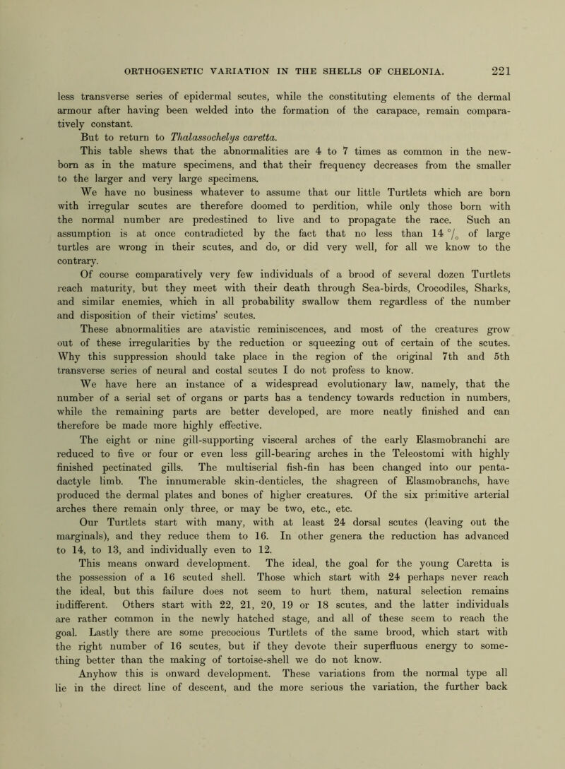 less transverse series of epidermal scutes, while the constituting elements of the dermal armour after having been welded into the formation of the carapace, remain compara- tively constant. But to return to Thalassochelys caretta. This table shews that the abnormalities are 4 to 7 times as common in the new- born as in the mature specimens, and that their frequency decreases from the smaller to the larger and very large specimens. We have no business whatever to assume that our little Turtlets which are born with irregular scutes are therefore doomed to perdition, while only those born with the normal number are predestined to live and to propagate the race. Such an assumption is at once contradicted by the fact that no less than 14 °/0 of large turtles are wrong in their scutes, and do, or did very well, for all we know to the contrary. Of course comparatively very few individuals of a brood of several dozen Turtlets reach maturity, but they meet with their death through Sea-birds, Crocodiles, Sharks, and similar enemies, which in all probability swallow them regardless of the number and disposition of their victims’ scutes. These abnormalities are atavistic reminiscences, and most of the creatures grow out of these irregularities by the reduction or squeezing out of certain of the scutes. Why this suppression should take place in the region of the original 7th and 5th transverse series of neural and costal scutes I do not profess to know. We have here an instance of a widespread evolutionary law, namely, that the number of a serial set of organs or parts has a tendency towards reduction in numbers, while the remaining parts are better developed, are more neatly finished and can therefore be made more highly effective. The eight or nine gill-supporting visceral arches of the early Elasmobranchi are reduced to five or four or even less gill-bearing arches in the Teleostomi with highly finished pectinated gills. The multiserial fish-fin has been changed into our penta- dactyle limb. The innumerable skin-denticles, the shagreen of Elasmobranchs, have produced the dermal plates and bones of higher creatures. Of the six primitive arterial arches there remain only three, or may be two, etc., etc. Our Turtlets start with many, with at least 24 dorsal scutes (leaving out the marginals), and they reduce them to 16. In other genera the reduction has advanced to 14, to 13, and individually even to 12. This means onward development. The ideal, the goal for the young Caretta is the possession of a 16 scuted shell. Those which start with 24 perhaps never reach the ideal, but this failure does not seem to hurt them, natural selection remains indifferent. Others start with 22, 21, 20, 19 or 18 scutes, and the latter individuals are rather common in the newly hatched stage, and all of these seem to reach the goal. Lastly there are some precocious Turtlets of the same brood, which start with the right number of 16 scutes, but if they devote their superfluous energy to some- thing better than the making of tortoise-shell we do not know. Anyhow this is onward development. These variations from the normal type all lie in the direct line of descent, and the more serious the variation, the further back