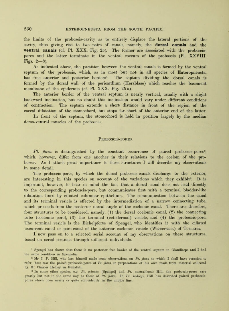 the limits of the proboscis-cavity as to entirely displace the lateral portions of the cavity, thus giving rise to two pairs of canals, namely, the dorsal canals and the ventral canals (cf. PI. XXX. Fig. 25). The former are associated with the proboscis- pores and the latter terminate in the ventral coecum of the proboscis (PI. XXVIII. Figs. 2—3). As indicated above, the partition between the ventral canals is formed by the ventral septum of the proboscis, which, as in most but not in all species of Enteropneusta, has free anterior and posterior borders1. The septum dividing the dorsal canals is formed by the dorsal wall of the pericardium (Herzblase) which reaches the basement membrane of the epidermis (cf. PI. XXX. Fig. 25 h). The anterior border of the ventral septum is nearly vertical, usually with a slight backward inclination, but no doubt this inclination would vary under different conditions of contraction. The septum extends a short distance in front of the region of the coecal dilatation of the stomochord, but stops far short of the anterior end of the latter. In front of the septum, the stomochord is held in position largely by the median dorso-ventral muscles of the proboscis. Proboscis-pores. Pt. flava is distinguished by the constant occurrence of paired proboscis-pores2, which, however, differ from one another in their relations to the coelom of the pro- boscis. As I attach great importance to these structures I will describe my observations in some detail. The proboscis-pores, by which the dorsal proboscis-canals discharge to the exterior, are interesting in this species on account of the variations which they exhibit3. It is important, however, to bear in mind the fact that a dorsal canal does not lead directly to the corresponding proboscis-pore, but communicates first with a terminal bladder-like dilatation lined by ciliated columnar epithelium. The communication between the canal and its terminal vesicle is effected by the intermediation of a narrow connecting tube, which proceeds from the posterior dorsal angle of the coelomic canal. There are, therefore, four structures to be considered, namely, (1) the dorsal coelomic canal, (2) the connecting tube (coelomic pore), (3) the terminal (ectodermal) vesicle, and (4) the proboscis-pore. The terminal vesicle is the Eichelpforte of Spengel, who identifies it with the ciliated excurrent canal or pore-canal of the anterior coelomic vesicle (Wassersack) of Tornaria. I now pass on to a selected serial account of my observations on these structures, based on serial sections through different individuals. 1 Spengel has shown that there is no posterior free border of the ventral septum in Glandiceps and I find the same condition in Spengelia. 2 Mr J. P. Hill, who has himself made some observations on Pt. flava to which I shall have occasion to refer, first saw the paired proboscis-pores of Pt. flava in preparations of his own made from material collected by Mr Charles Hedley in Funafuti. 3 In 6ome other species, e.g. Pt. minuta [Spengel] and Pt. australiensis Hill, the proboscis-pores vary greatly but not in the same way as those of Pt. flava. In Pt. hedleyi, Hill has described paired proboscis- pores which open nearly or quite coincidently in the middle line.
