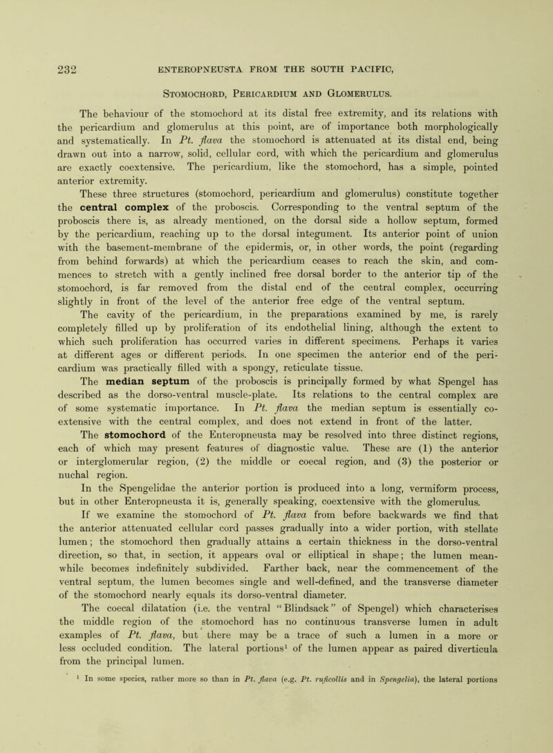 Stomochord, Pericardium and Glomerulus. The behaviour of the stomochord at its distal free extremity, and its relations with the pericardium and glomerulus at this point, are of importance both morphologically and systematically. In Pt. fiava the stomochord is attenuated at its distal end, being drawn out into a narrow, solid, cellular cord, with which the pericardium and glomerulus are exactly coextensive. The pericardium, like the stomochord, has a simple, pointed anterior extremity. These three structures (stomochord, pericardium and glomerulus) constitute together the central complex of the proboscis. Corresponding to the ventral septum of the proboscis there is, as already mentioned, on the dorsal side a hollow septum, formed by the pericardium, reaching up to the dorsal integument. Its anterior point of union with the basement-membrane of the epidermis, or, in other words, the point (regarding from behind forwards) at which the pericardium ceases to reach the skin, and com- mences to stretch with a gently inclined free dorsal border to the anterior tip of the stomochord, is far removed from the distal end of the central complex, occurring slightly in front of the level of the anterior free edge of the ventral septum. The cavity of the pericardium, in the preparations examined by me, is rarely completely filled up by proliferation of its endothelial lining, although the extent to which such proliferation has occurred varies in different specimens. Perhaps it varies at different ages or different periods. In one specimen the anterior end of the peri- cardium was practically filled with a spongy, reticulate tissue. The median septum of the proboscis is principally formed by what Spengel has described as the dorso-ventral muscle-plate. Its relations to the central complex are of some systematic importance. In Pt. fiava the median septum is essentially co- extensive with the central complex, and does not extend in front of the latter. The stomochord of the Enteropneusta may be resolved into three distinct regions, each of which may present features of diagnostic value. These are (1) the anterior or interglomerular region, (2) the middle or coecal region, and (3) the posterior or nuchal region. In the Spengelidae the anterior portion is produced into a long, vermiform process, but in other Enteropneusta it is, generally speaking, coextensive with the glomerulus. If we examine the stomochord of Pt. fiava from before backwards we find that the anterior attenuated cellular cord passes gradually into a wider portion, with stellate lumen; the stomochord then gradually attains a certain thickness in the dorso-ventral direction, so that, in section, it appears oval or elliptical in shape; the lumen mean- while becomes indefinitely subdivided. Farther back, near the commencement of the ventral septum, the lumen becomes single and well-defined, and the transverse diameter of the stomochord nearly equals its dorso-ventral diameter. The coecal dilatation (i.e. the ventral “ Blindsack ” of Spengel) which characterises the middle region of the stomochord has no continuous transverse lumen in adult examples of Pt. fiava, but there may be a trace of such a lumen in a more or less occluded condition. The lateral portions1 of the lumen appear as paired diverticula from the principal lumen. 1 In some species, rather more so than in Pt. Jlava (e.g. Pt. ruficollis and in Spengelia), the lateral portions