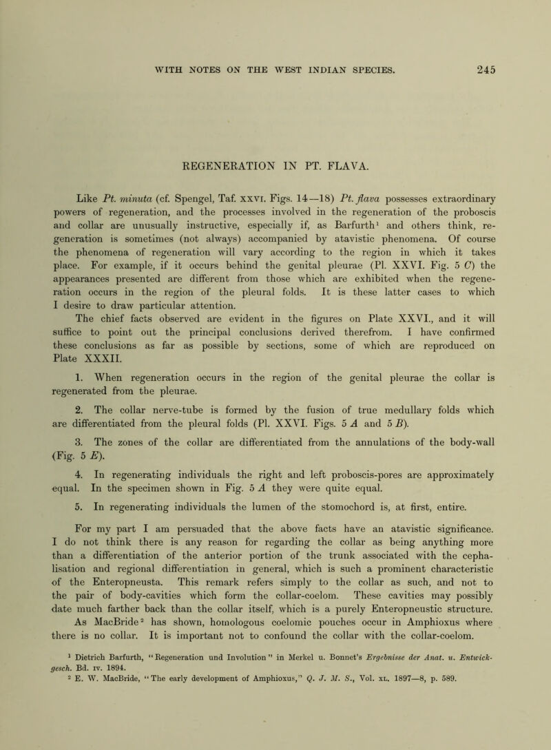 REGENERATION IN PT. FLAVA. Like Pt. minuta (cf. Spengel, Taf. xxvi. Figs. 14—18) Pt. flava possesses extraordinary powers of regeneration, and the processes involved in the regeneration of the proboscis and collar are unusually instructive, especially if, as Barfurth1 and others think, re- generation is sometimes (not always) accompanied by atavistic phenomena. Of course the phenomena of regeneration will vary according to the region in which it takes place. For example, if it occurs behind the genital pleurae (PI. XXVI. Fig. 5 C) the appearances presented are different from those which are exhibited when the regene- ration occurs in the region of the pleural folds. It is these latter cases to which I desire to draw particular attention. The chief facts observed are evident in the figures on Plate XXVI., and it will suffice to point out the principal conclusions derived therefrom. I have confirmed these conclusions as far as possible by sections, some of which are reproduced on Plate XXXII. 1. When regeneration occurs in the region of the genital pleurae the collar is regenerated from the pleurae. 2. The collar nerve-tube is formed by the fusion of true medullary folds which are differentiated from the pleural folds (PI. XXVI. Figs. 5 A and 5 B). 3. The zones of the collar are differentiated from the annulations of the body-wall (Fig. 5 E). 4. In regenerating individuals the right and left proboscis-pores are approximately equal. In the specimen shown in Fig. 5 A they were quite equal. 5. In regenerating individuals the lumen of the stomochord is, at first, entire. For my part I am persuaded that the above facts have an atavistic significance. I do not think there is any reason for regarding the collar as being anything more than a differentiation of the anterior portion of the trunk associated with the cepha- lisation and regional differentiation in general, which is such a prominent characteristic of the Enteropneusta. This remark refers simply to the collar as such, and not to the pair of body-cavities which form the collar-coelom. These cavities may possibly date much farther back than the collar itself, which is a purely Enteropneustic structure. As MacBride2 has shown, homologous coelomic pouches occur in Amphioxus where there is no collar. It is important not to confound the collar with the collar-coelom. 1 Dietrich Barfurth, “Regeneration und Involution” in Merkel u. Bonnet’s Ergebnisse der Anat. u. Entwick- gesch. Bd. iv. 1894. 2 E. W. MacBride, “The early development of Amphioxus,” Q. J. M. S., Vol. xl. 1897—8, p. 589.