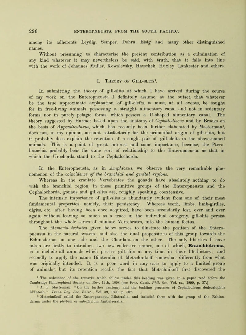 among its adherents Leydig, Semper, Dohrn, Eisig and many other distinguished names. Without presuming to characterise the present contribution as a culmination of any kind whatever it may nevertheless be said, with truth, that it falls into line with the work of Johannes Muller, Kowalevsky, Hatschek, Huxley, Lankester and others. I. Theory of Gill-slits'. In submitting the theory of gill-slits at which I have arrived during the course of my work on the Enteropneusta I definitely assume, at the outset, that whatever be the true approximate explanation of gill-clefts, it must, at all events, be sought for in free-living animals possessing a straight alimentary canal and not in sedentary forms, nor in purely pelagic forms, which possess a U-shaped alimentary canal. The theory suggested by Harmer based upon the anatomy of Cephalodiscus and by Brooks on the basis of Appendicularia, which has recently been further elaborated by Masterman2, does not, in my opinion, account satisfactorily for the primordial origin of gill-slits, but it probably does explain the retention of a single pair of gill-clefts in the above-named animals. This is a point of great interest and some importance, because, the Ptero- branchia probably bear the same sort of relationship to the Enteropneusta as that in which the Urochorda stand to the Cephalochorda. In the Enteropneusta, as in Amphioxus, we observe the very remarkable phe- nomenon of the coincidence of the branchial and genital regions. Whereas in the craniate Vertebrates the gonads have absolutely nothing to do with the branchial region, in these primitive groups of the Enteropneusta and the Cephalochorda, gonads and gill-slits are, roughly speaking, coextensive. The intrinsic importance of gill-slits is abundantly evident from one of their most fundamental properties, namely, their persistency. Whereas teeth, limbs, limb-girdles, digits, etc., after having been once acquired, have been secondarily lost, over and over again, without leaving so much as a trace in the individual ontogeny, gill-slits persist throughout the whole series of craniate Vertebrates, into the human foetus. The Memoria technica given below serves to illustrate the position of the Entero- pneusta in the natural system ; and also the dual propensities of this group towards the Echinoderms on one side and the Chordata on the other. The only liberties I have taken are firstly to introduce two new collective names, one of which, Branchiotrema, is to include all animals which possess gill-slits at any time in their life-history; and secondly to apply the name Bilateralia of Metschnikoff somewhat differently from what was originally intended. It is a poor word in any case to apply to a limited group of animals3, but its retention recalls the fact that Metschnikoff first discovered the 1 The substance of the remarks which follow under this heading was given in a paper read before the Cambridge Philosophical Society on Nov. 14th, 1898 (see Proc. Camb. Phil. Soc. Vol. ix., 1899, p. 37.) 2 A. T. Masterman, “ On the further anatomy and the budding processes of Cephalodiscus dodecalophus M’lntosh.” Trans. Boy. Soc. Edinb., Vol. 39, 1898, p. 507. 3 Metschnikoff called the Enteropneusta, Bilateralia, and included them with the group of the Echino- derma under the phylum or sub-phylum Ambulacralia.