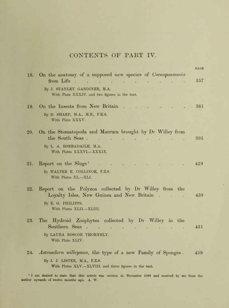 CONTENTS OF PART IV. 18. On the anatomy of a supposed new species of Coenopsammia from Lifu .......... By J. STANLEY GARDINER, M.A. With Plate XXXIV. and two figures in the text. 19. On the Insects from New Britain ...... By D. SHARP, M.A., M.B., F.R.S. With Plate XXXV. 20. On the Stomatopoda and Macrura brought by Dr Willey from the South Seas ......... By L. A. BORRADAILE, M.A. With Plates XXXVI.—XXXIX. 21. Report on the Slugs ^ ........ By WALTER E. COLLINGE, F.Z.S. With Plates XL.—XLI. 22. Report on the Polyzoa collected by Dr Willey from the Loyalty Isles, New Guinea and New Britain . By E. G. PHILIPPS. With Plates XLII.—XLIII. 23. The Hydroid Zoophytes collected by Dr Willey in the Southern Seas ......... By LAURA ROSCOE THORNELY. With Plate XLIV. 24. Astrosclera willeyana, the type of a new Family of Sponges . By J. J. LISTER, M.A., F.Z.S. With Plates XLV.—XLVIII. and three figures in the text. * I am desired to state that this article was written in November 1898 and received by me author upwards of twelve months ago. A. W. PAGE 357 381 395 429 439 451 459 from the