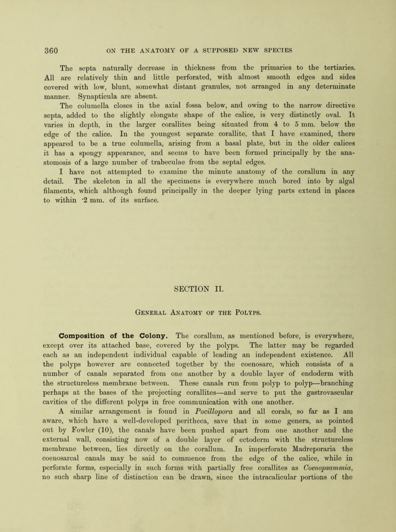 The septa naturally decrease in thickness from the primaries to the tertiaries. All are relatively thin and little perforated, with almost smooth edges and sides covered with low, blunt, somewhat distant granules, not arranged in any determinate manner. Synapticula are absent. The columella closes in the axial fossa below, and owing to the narrow directive septa, added to the slightly elongate shape of the calice, is very distinctly oval. It varies in depth, in the larger corallites being situated from 4 to 5 mm. below the edge of the calice. In the youngest separate corallite, that I have examined, there appeared to be a true columella, arising from a basal plate, but in the older calices it has a spongy appearance, and seems to have been formed principally by the ana- stomosis of a large number of trabeculae from the septal edges. I have not attempted to examine the minute anatomy of the corallum in any detail. The skeleton in all the specimens is everywhere much bored into by algal filaments, which although found principally in the deeper lying parts extend in places to within ’2 mm. of its surface. SECTION II. General Anatomy of the Polyps. Composition of the Colony. The corallum, as mentioned before, is everywhere, except over its attached base, covered by the polyps. The latter may be regarded each as an independent individual capable of leading an independent existence. All the polyps however are connected together by the coenosarc, which consists of a number of canals separated from one another by a double layer of endoderm with the structureless membrane between. These canals run from polyp to polyp—branching perhaps at the bases of the projecting corallites—and serve to put the gastrovascular cavities of the different polyps in free communication with one another. A similar arrangement is found in Pocillopora and all corals, so far as I am aware, which have a well-developed peritheca, save that in some genera, as pointed out by Fowler (10), the canals have been pushed apart from one another and the external wall, consisting now of a double layer of ectoderm with the structureless membrane between, lies directly on the corallum. In imperforate Madreporaria the coenosarcal canals may be said to commence from the edge of the calice, while in perforate forms, especially in such forms with partially free corallites as Coenopsammia, no such sharp line of distinction can be drawn, since the intracalicular portions of the