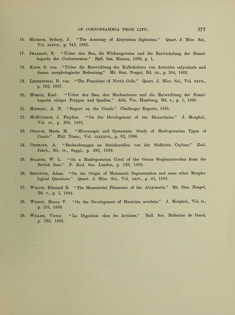 16. Hickson, Sydney, J. “The Anatomy of Alcyonium digitatum.” Quart. J. Micr. Sci., Vol. XXXVII., p. 343, 1895. 17. IwANZOFF, N. “Ueber den Bau, die Wirkungsweise und die Entwickelung der Nessel- kapseln der Coelenteraten.” Bull. Soc. Moscou, 1896, p. 1. 18. Koch, G. von. “IJeber die Entwicklung des Kalkskeletes von Astroides calycularis und dessen morphologische Bedeutung.” Mt. Stat. Neapel, Bd. iii., p. 284, 1882. 19. Lendenfeld, R. von. “The Functions of Nettle Cells.” Quart. J. Micr. Sci., Vol. xxvii., p. 393, 1887. 20. Mobius, Karl. “ Ueber den Bau, den Mechanismus und die Entwicklung der Nessel- kapseln einiger Polypen und Quallen.” Abh. Ver. Hamburg, Bd. v., p. 1, 1866. 21. Moseley, A. N. “Report on the Corals.” Challenger Reports, 1881. 22. McMurrich, j. Playfair. “ On the Development of the Hexactiniae.” J. Morphol., Vol. IV., p. 303, 1891. 23. Ogilvie, Maria M. “Microscopic and Systematic Study of Madreporarian Types of Corals.” Phil. Trans., Vol. clxxxvii., p. 83, 1896. 24. Ortmann, a. “ Beobachtungen an Steinkorallen von der Siidkuste Ceylons.” Zool. Jahrb., Bd. iv., SuppL, p. 493, 1889. 25. ScLATER, W. L. “ On a Madreporarian Coral of the Genus Stephanotrochus from the British Seas.” P. Zool. Soc. London, p. 128, 1886. 26. Sedgwick, Adam. “ On the Origin of Metameric Segmentation and some other Morpho- logical Questions.” Quart. J. Micr. Sci., Vol. xxiv., p. 43, 1883. 27. Wilson, Edmund B. “The Mesenterial Filaments of the Alcyonaria.” Mt. Stat. Neapel, Bd. V., p. 1, 1884. 28. Wilson, Henry V. “On the Development of Manicina areolata.” J. Morphol., Vol. ii., p. 191, 1889. 29. Willem, Victor. “ La Digestion chez les Actinies.” Bull. Soc. MMecine de Gand, p. 295, 1892.