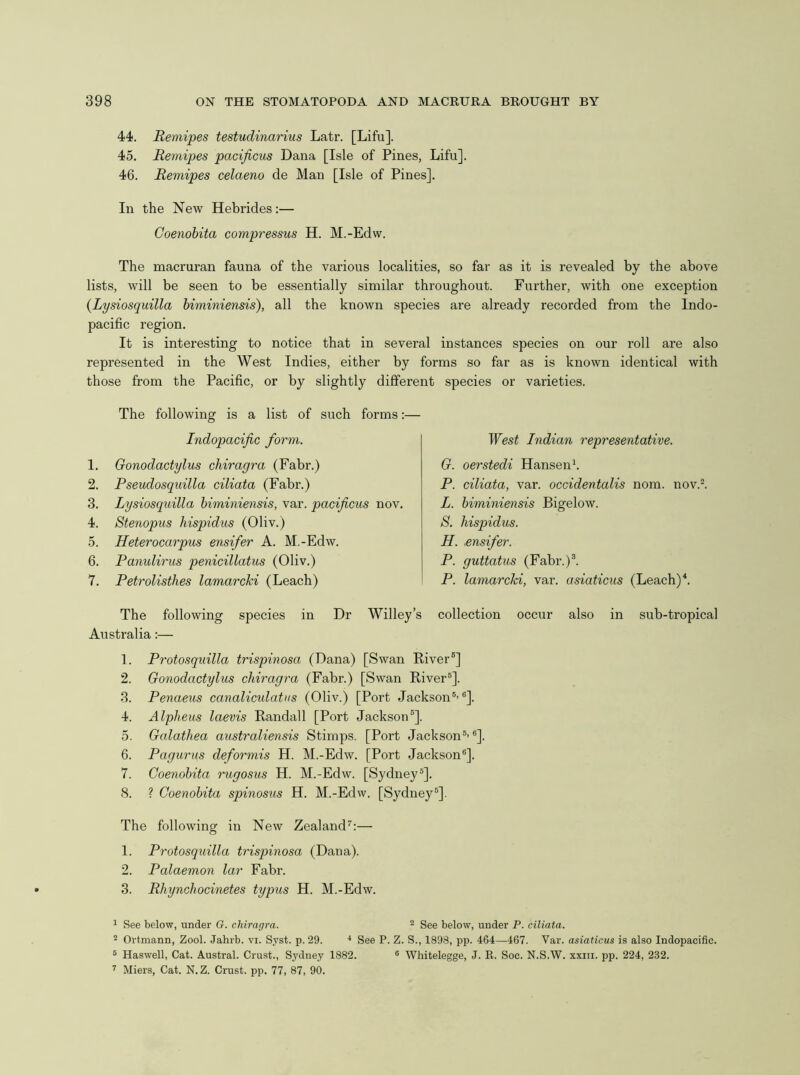 44. Remipes testudinarius Latr. [Lifu]. 45. Remipes pacificus Dana [Isle of Pines, Lifu]. 46. Remipes celaeno de Man [Isle of Pines]. In the New Hebrides:— Coenohita compressus H. M.-Edw. The macruran fauna of the various localities, so far as it is revealed by the above lists, will be seen to be essentially similar throughout. Further, with one exception (Lysiosquilla biminiensis), all the known species are already recorded from the Indo- pacific region. It is interesting to notice that in several instances species on our roll are also represented in the West Indies, either by forms so far as is known identical with those from the Pacific, or by slightly different species or varieties. The following is a list of such forms:— The following species in Dr Willey’s collection occur also in sub-tropical Australia:— 1. Protosquilla trispinosa (Dana) [Swan River®] 2. Gonodactylus chiragra (Fabr.) [Swan River®]. 3. Penaeus canalicidatus (Oliv.) [Port Jackson®’®]. 4. Alpheus laevis Randall [Port Jackson®]. 5. Galathea australiensis Stimps. [Port Jackson®’®]. 6. Pagurus deformis H. M.-Edw. [Port Jackson®]. 7. Coenohita rugosus H. M.-Edw. [Sydney®]. 8. ? Coenohita spinosus H. M.-Edw. [Sydney®]. The following in New Zealand’’:— 1. Protosquilla trispinosa (Dana). 2. Palaemon lar Fabr. 3. Rhynchocinetes typus H. M.-Edw. 1 See below, under G. chiragra. ^ See below, under P. ciliata. 2 Ortmann, Zool. Jahrb. vi. Syst. p. 29. ■* See P. Z. S., 1898, pp. 464—467. Var. asiaticus is also Indopacific. ^ Haswell, Cat. Austral. Crust., Sydney 1882. ® Whitelegge, J. E. Soc. N.S.W. xxiii. pp. 224, 232. 7 Miers, Cat. N. Z. Crust, pp. 77, 87, 90. Indopacific form. West Indian representative. G. oerstedi Hansen'. P. ciliata, var. occidentalis nom. nov.l L. biminiensis Bigelow. S. hispidus. H. .ensifer. P. guttatus (Fabr.)®. P. lamarcki, var. asiaticus (Leach) 1. Gonodactylus chiragra (Fabr.) 2. Pseudosquilla ciliata (Fabr.) 3. Lysiosquilla biminiensis, var. pacificus nov. 4. Stenopus hispidus (Oliv.) 5. Heterocarpus ensifer A. M.-Edw. 6. Panulirus penicillatus (Oliv.) 7. Petrolisthes lamarcki (Leach)