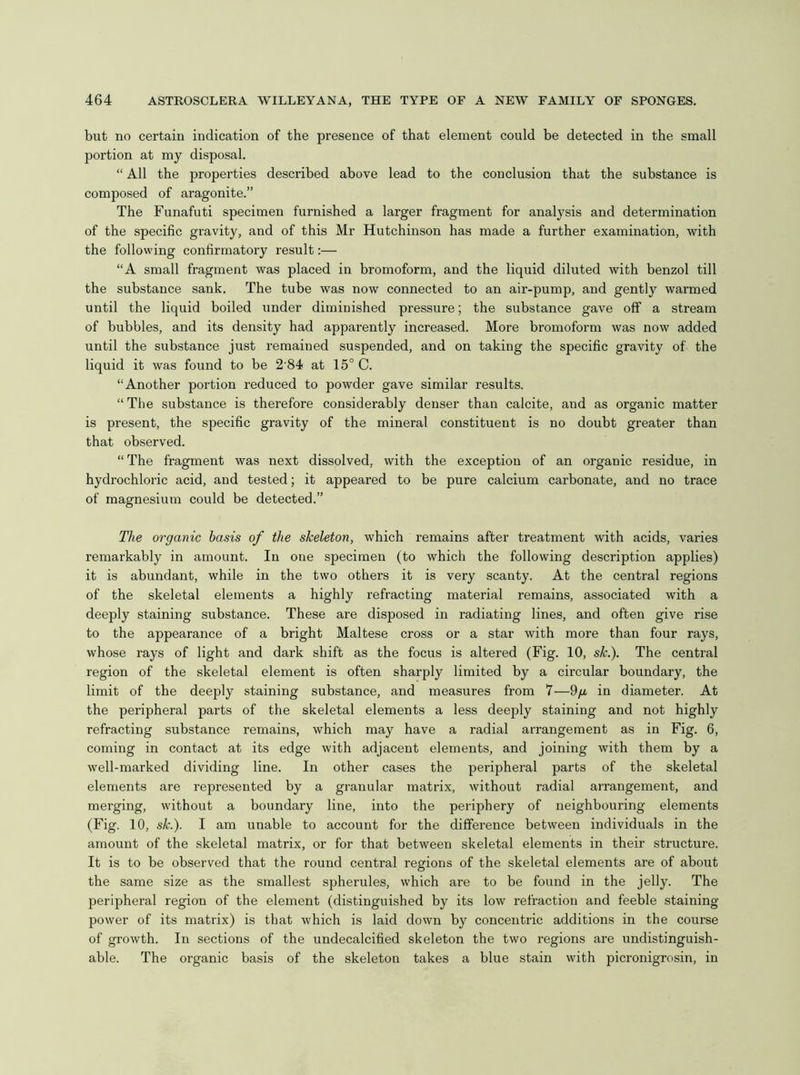 but no certain indication of the presence of that element could be detected in the small portion at my disposal. “ All the properties described above lead to the conclusion that the substance is composed of aragonite.” The Funafuti specimen furnished a larger fragment for analysis and determination of the specific gravity, and of this Mr Hutchinson has made a further examination, with the following confirmatory result:— “A small fragment was placed in bromoform, and the liquid diluted with benzol till the substance sank. The tube was now connected to an air-pump, and gently warmed until the liquid boiled under diminished pressure; the substance gave off a stream of bubbles, and its density had apparently increased. More bromoform was now added until the substance just remained suspended, and on taking the specific gravity of the liquid it was found to be 2 84 at 15° C. “Another portion reduced to powder gave similar results. “The substance is therefore considerably denser than calcite, and as organic matter is present, the specific gravity of the mineral constituent is no doubt greater than that observed. “ The fragment was next dissolved, with the exception of an organic residue, in hydrochloric acid, and tested; it appeared to be pure calcium carbonate, and no trace of magnesium could be detected.” The organic basis of the skeleton, which remains after treatment with acids, varies remarkably in amount. In one specimen (to which the following description applies) it is abundant, while in the two others it is very scanty. At the central regions of the skeletal elements a highly refracting material remains, associated with a deeply staining substance. These are disposed in radiating lines, and often give rise to the appearance of a bright Maltese cross or a star with more than four rays, whose rays of light and dark shift as the focus is altered (Fig. 10, sk.). The central region of the skeletal element is often sharply limited by a circular boundary, the limit of the deeply staining substance, and measures from 7—9/a in diameter. At the peripheral parts of the skeletal elements a less deeply staining and not highly refracting substance remains, which may have a radial arrangement as in Fig. 6, coming in contact at its edge with adjacent elements, and joining with them by a well-marked dividing line. In other cases the peripheral parts of the skeletal elements are represented by a granular matrix, without radial arrangement, and merging, without a boundary line, into the periphery of neighbouring elements (Fig. 10, sk.). I am unable to account for the difference between individuals in the amount of the skeletal matrix, or for that between skeletal elements in their structure. It is to be observed that the round central regions of the skeletal elements are of about the same size as the smallest spherules, which are to be found in the jelly. The peripheral region of the element (distinguished by its low refraction and feeble staining power of its matrix) is that which is laid down by concentric additions in the course of growth. In sections of the undecalcified skeleton the two regions are undistinguish- able. The organic basis of the skeleton takes a blue stain with picronigrosin, in