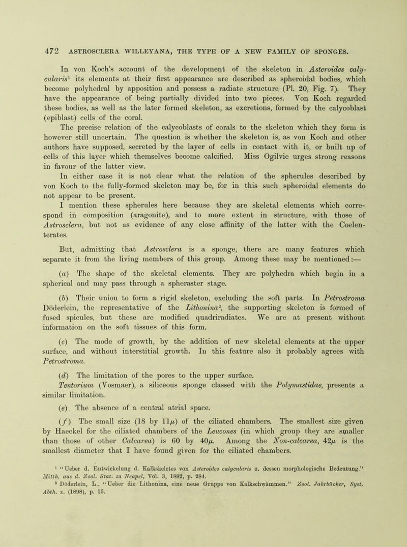 In von Koch’s account of the development of the skeleton in Asteroides caly- mdaris^ its elements at their first appearance are described as spheroidal bodies, which become polyhedral by apposition and possess a radiate structure (PI. 20, Fig. 7). They have the appearance of being partially divided into two pieces. Von Koch regarded these bodies, as well as the later formed skeleton, as excretions, formed by the calycoblast (epiblast) cells of the coral. The precise relation of the calycoblasts of corals to the skeleton which they fonn is however still uncertain. The question is whether the skeleton is, as von Koch and other authors have supposed, secreted by the layer of cells in contact with it, or built up of cells of this layer which themselves become calcified. Miss Ogilvie urges strong reasons in favour of the latter view. In either case it is not clear what the relation of the spherules described by von Koch to the fully-formed skeleton may be, for in this such spheroidal elements do not appear to be present. I mention these spherules here because they are skeletal elements which corre- spond in composition (aragonite), and to more extent in structure, with those of Astrosclera, but not as evidence of any close affinity of the latter with the Coelen- terates. But, admitting that Astrosclera is a sponge, there are many features which separate it from the living members of this group. Among these may be mentioned:— (a) The shape of the skeletal elements. They are polyhedra which begin in a spherical and may pass through a spheraster stage. (b) Their union to form a rigid skeleton, excluding the soft parts. In Petrostroma Dbderlein, the representative of the Lithonina^, the supporting skeleton is formed of fused spicules, but these are modified quadriradiates. We are at present without information on the soft tissues of this form. (c) The mode of growth, by the addition of new skeletal elements at the upper surface, and without interstitial growth. In this feature also it probably agrees with Petrostroma. {d) The limitation of the pores to the upper surface. Tentorium (Vosmaer), a siliceous sponge classed with the Polymastidae, presents a similar limitation. (e) The absence of a central atrial space. (/) The small size (18 by ll/u.) of the ciliated chambers. The smallest size given by Haeckel for the ciliated chambers of the Leucones (in which group they are sijialler than those of other Galcarea) is 60 by 40/x. Among the Non-calcarea, 42yu. is the smallest diameter that I have found given for the ciliated chambers. ' “Ueber d. Entwickelung d. Kalkskeletes von Asteroides calycularis u. dessen morphologische Bedeutung.” Mitth. aus d. Zool. Stat. zu Neapel, Vol. 3, 1882, p. 284. ’ Dbderlein, L., “Ueber die Lithonina, eine neue Gruppe von Kalkschvyiimmen.” Zool. Jahrbiicher, Syst. Abth. X. (1898), p. 15.