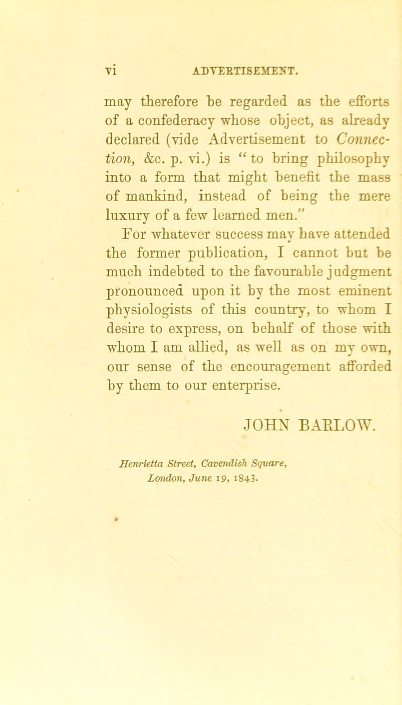 may therefore be regarded as the efforts of a confederacy whose object, as already declared (vide Advertisement to Connec- tion, &c. p. vi.) is “ to bring philosophy into a form that might benefit the mass of mankind, instead of being the mere luxury of a few learned men.” For whatever success may have attended the former publication, I cannot hut be much indebted to the favourable j udgment pronounced upon it by the most eminent physiologists of tliis country, to whom I desire to express, on behalf of those with whom I am alHed, as well as on my own, our sense of the encouragement afforded by them to our enterprise. JOHN BARLOW. Henrietta Street, Cavendish Square, London, June 19, i843.