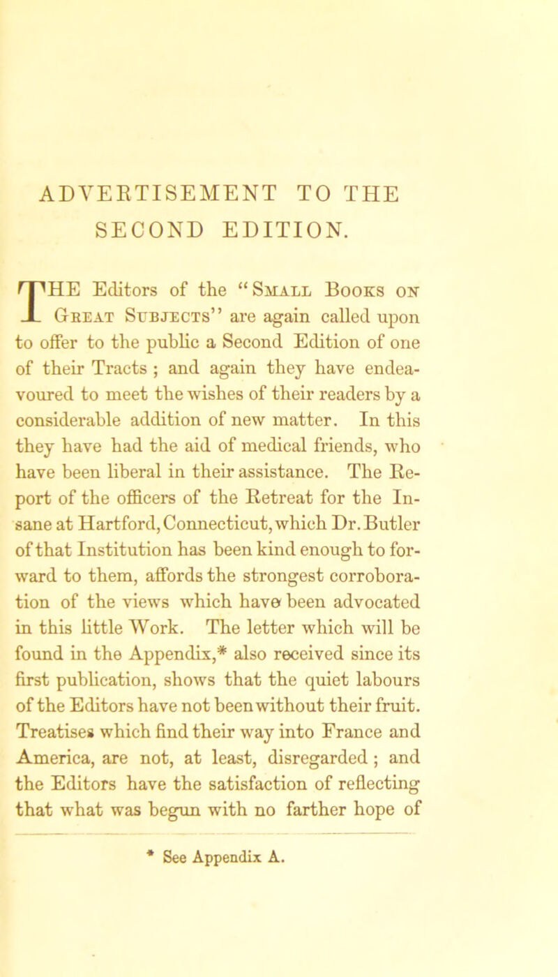 ADVERTISEMENT TO THE SECOND EDITION. The Editors of the “Small Books on Gee AT Subjects” are again called upon to offer to the puhhc a Second Edition of one of their Tracts ; and again they have endea- voured to meet the wishes of their readers by a considerable addition of new matter. In this they have had the aid of medical friends, who have been liberal in their assistance. The Re- port of the officers of the Retreat for the In- sane at Hartford, Connecticut, which Dr. Butler of that Institution has been kind enough to for- ward to them, affords the strongest corrobora- tion of the views which have been advocated in this Httle Work. The letter which will be found in the Appendix,* also received since its first publication, shows that the quiet labours of the Editors have not been without their fruit. Treatises which find their way into France and America, are not, at least, disregarded; and the Editors have the satisfaction of reflecting that what was begun with no farther hope of See Appendix A.